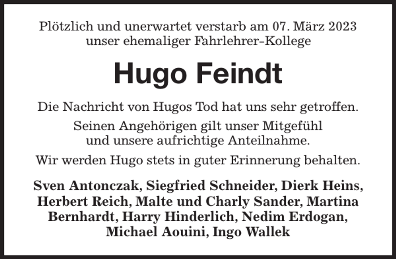 <p>Plötzlich und unerwartet verstarb am 07. März 2023<br />unser ehemaliger Fahrlehrer-Kollege<br />Hugo Feindt<br />Die Nachricht von Hugos Tod hat uns sehr getroffen.<br />Seinen Angehörigen gilt unser Mitgefühl<br />und unsere aufrichtige Anteilnahme.<br />Wir werden Hugo stets in guter Erinnerung behalten.<br />Sven Antonczak, Siegfried Schneider, Dierk Heins, Herbert Reich, Malte und Charly Sander, Martina Bernhardt, Harry Hinderlich, Nedim Erdogan,<br />Michael Aouini, Ingo Wallek</p>