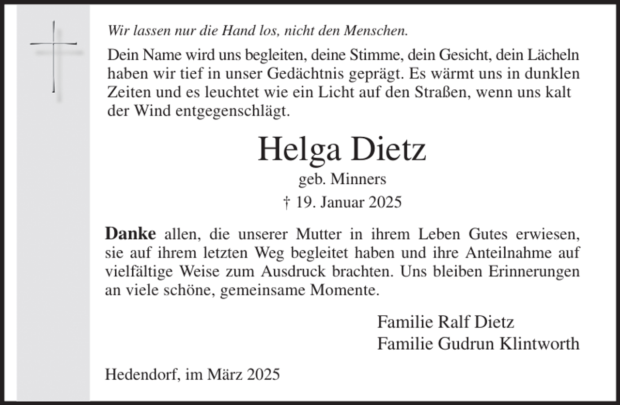 <p>Wir lassen nur die Hand los, nicht den Menschen.<br />Dein Name wird uns begleiten, deine Stimme, dein Gesicht, dein Lächeln<br />haben wir tief in unser Gedächtnis geprägt. Es wärmt uns in dunklen<br />Zeiten und es leuchtet wie ein Licht auf den Straßen, wenn uns kalt<br />der Wind entgegenschlägt.<br />Helga Dietz<br />geb. Minners<br />† 19. Januar 2025<br />Danke allen, die unserer Mutter in ihrem Leben Gutes erwiesen,<br />sie auf ihrem letzten Weg begleitet haben und ihre Anteilnahme auf<br />vielfältige Weise zum Ausdruck brachten. Uns bleiben Erinnerungen<br />an viele schöne, gemeinsame Momente.<br />Familie Ralf Dietz<br />Familie Gudrun Klintworth<br />Hedendorf, im März 2025</p>