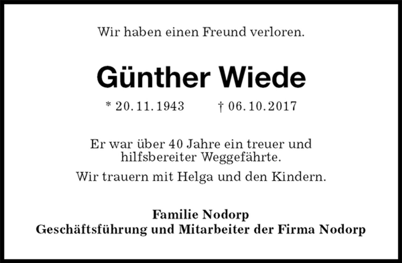 <p>Wir haben einen Freund verloren.<br />Günther Wiede<br />* 20. 11. 1943 † 06. 10. 2017<br />Er war über 40 Jahre ein treuer und<br />hilfsbereiter Weggefährte.<br />Wir trauern mit Helga und den Kindern.<br />Familie Nodorp<br />Geschäftsführung und Mitarbeiter der Firma Nodorp</p>