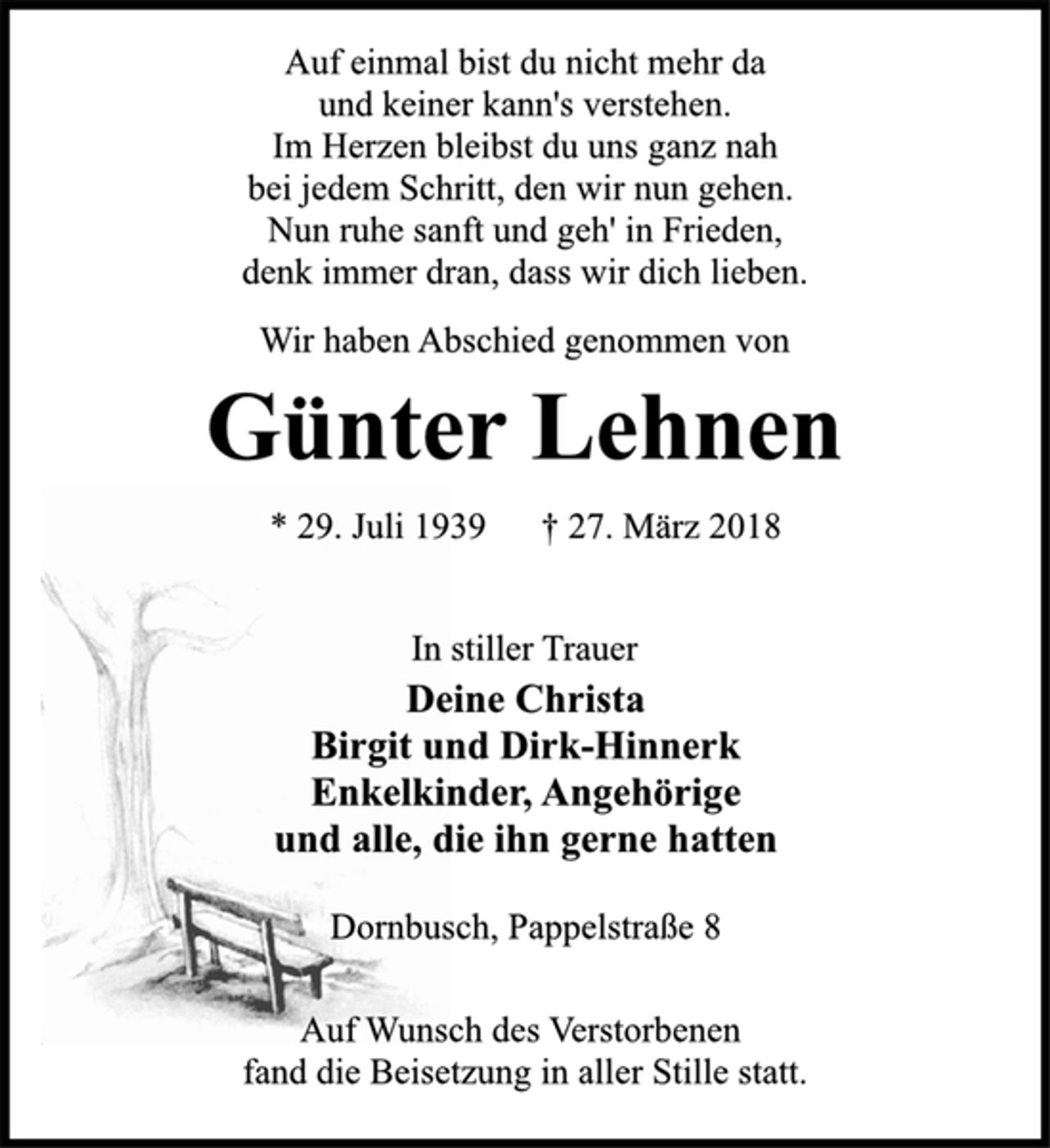 <p>Auf einmal bist du nicht mehr da<br />und keiner kann's verstehen.<br />Im Herzen bleibst du uns ganz nah<br />bei jedem Schritt, den wir nun gehen.<br />Nun ruhe sanft und geh' in Frieden,<br />denk immer dran, dass wir dich lieben.<br />Wir haben Abschied genommen von<br />Günter Lehnen<br />* 29. Juli 1939 † 27. März 2018<br />In stiller Trauer<br />Deine Christa<br />Birgit und Dirk-Hinnerk<br />Enkelkinder, Angehörige<br />und alle, die ihn gerne hatten<br />Dornbusch, Pappelstraße 8<br />* 29. Juli 1939 † 27. März 2018<br />Günter Lehnen<br />Wir haben Abschied genommen von<br />Auf einmal bist du nicht mehr da<br />und keiner kann's verstehen.<br />Im Herzen bleibst du uns ganz nah<br />bei jedem Schritt, den wir nun gehen.<br />Nun ruhe sanft und geh' in Frieden,<br />denk immer dran, dass wir dich lieben.<br />Auf Wunsch des Verstorbenen<br />fand die Beisetzung in aller Stille statt.</p>