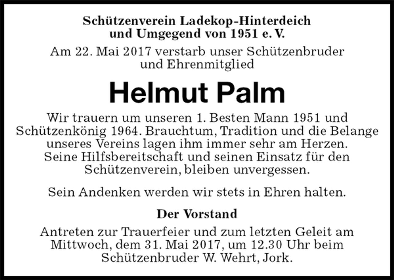 <p>Schützenverein Ladekop-Hinterdeich<br />und Umgegend von 1951 e. V.<br />Am 22. Mai 2017 verstarb unser Schützenbruder<br />und Ehrenmitglied<br />Helmut Palm<br />Wir trauern um unseren 1. Besten Mann 1951 und<br />Schützenkönig 1964. Brauchtum, Tradition und die Belange unseres Vereins lagen ihm immer sehr am Herzen.<br />Seine Hilfsbereitschaft und seinen Einsatz für den<br />Schützenverein, bleiben unvergessen.<br />Sein Andenken werden wir stets in Ehren halten.<br />Der Vorstand<br />Antreten zur Trauerfeier und zum letzten Geleit am<br />Mittwoch, dem 31. Mai 2017, um 12.30 Uhr beim<br />Schützenbruder W. Wehrt, Jork.</p>