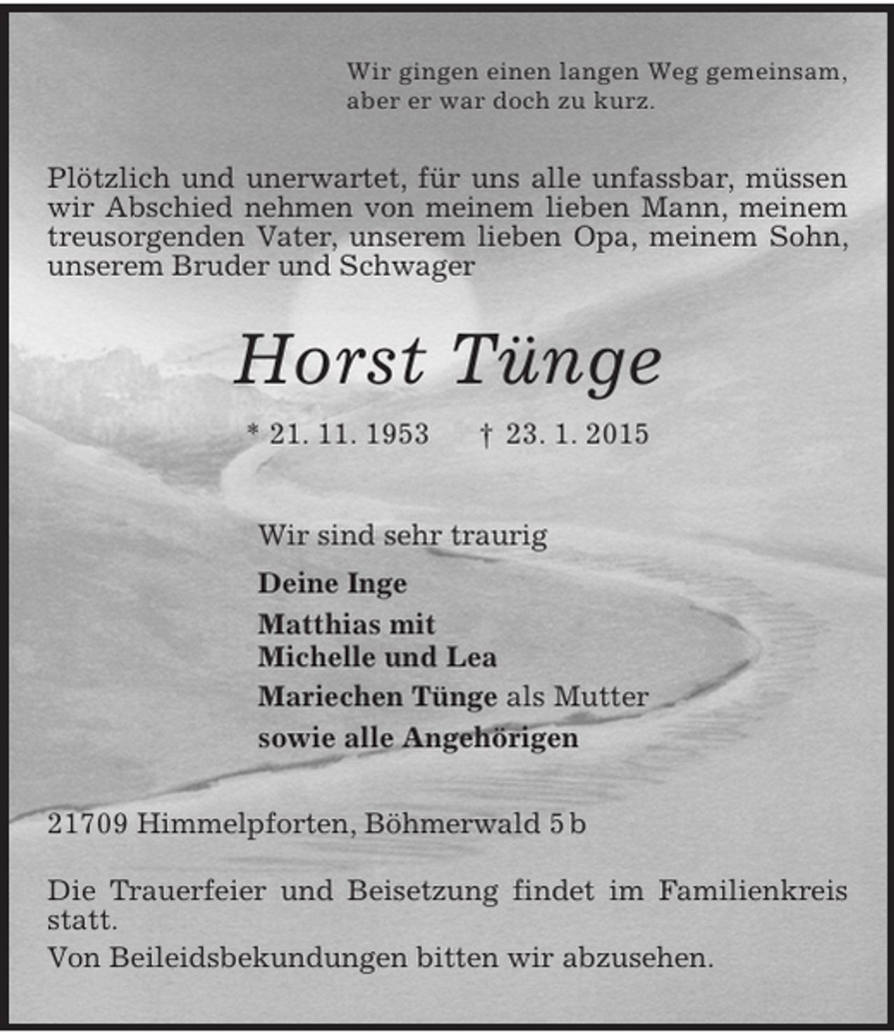 <p>Wir gingen einen langen Weg gemeinsam,<br />aber er war doch zu kurz.<br />Plötzlich und unerwartet, für uns alle unfassbar, müssen wir Abschied nehmen von meinem lieben Mann, meinem treusorgenden Vater, unserem lieben Opa, meinem Sohn, unserem Bruder und Schwager<br />Horst Tünge<br />* 21. 11. 1953 † 23. 1. 2015<br />Wir sind sehr traurig<br />Deine Inge<br />Matthias mit<br />Michelle und Lea<br />Mariechen Tünge als Mutter<br />sowie alle Angehörigen<br />21709 Himmelpforten, Böhmerwald 5 b</p><p>Die Trauerfeier und Beisetzung findet im Familienkreis statt.<br />Von Beileidsbekundungen bitten wir abzusehen.</p>