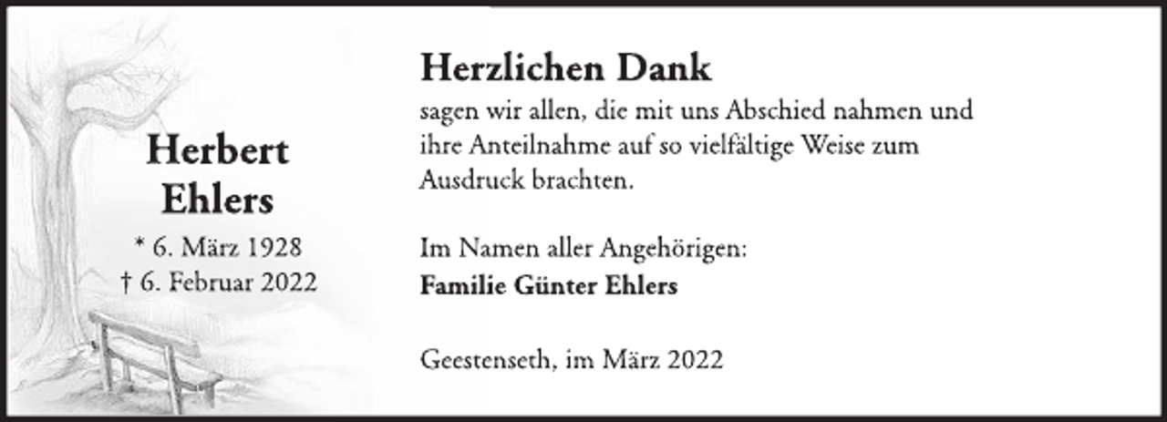<p>Herbert<br />Ehlers<br />* 6. März 1928<br />† 6. Februar 2022<br />Herzlichen Dank<br />sagen wir allen, die mit uns Abschied nahmen und<br />ihre Anteilnahme auf so vielfältige Weise zum<br />Ausdruck brachten.<br />Im Namen aller Angehörigen:<br />Familie Günter Ehlers<br />Geestenseth, im März 2022</p>