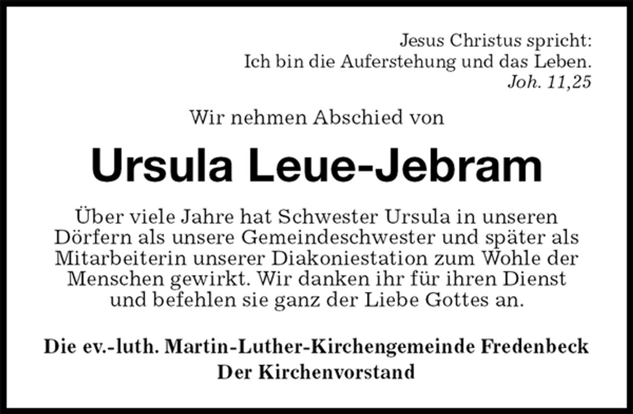 <p>Jesus Christus spricht:<br />Ich bin die Auferstehung und das Leben.<br />Joh. 11,25<br />Wir nehmen Abschied von<br />Ursula Leue-Jebram<br />Über viele Jahre hat Schwester Ursula in unseren<br />Dörfern als unsere Gemeindeschwester und später als Mitarbeiterin unserer Diakoniestation zum Wohle der Menschen gewirkt. Wir danken ihr für ihren Dienst<br />und befehlen sie ganz der Liebe Gottes an.<br />Die ev.-luth. Martin-Luther-Kirchengemeinde Fredenbeck<br />Der Kirchenvorstand</p>