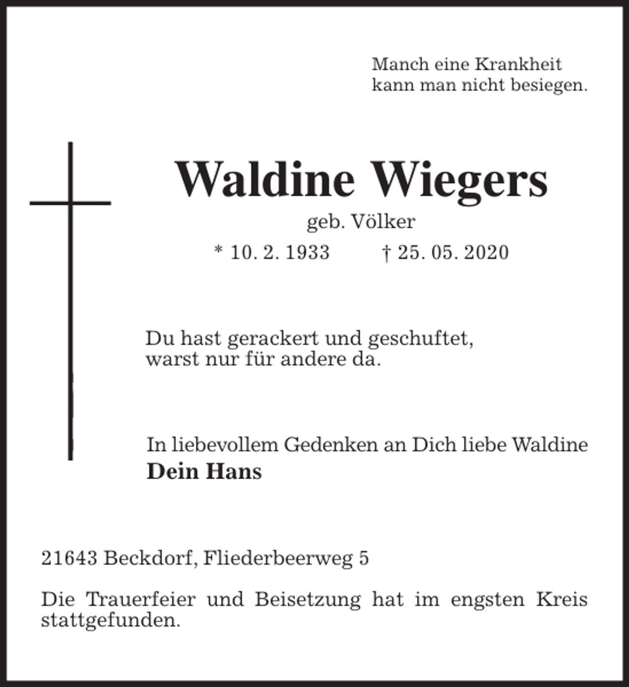<p>Manch eine Krankheit<br />kann man nicht besiegen.<br />Waldine Wiegers<br />geb. Völker<br />* 10. 2. 1933 † 25. 05. 2020<br />Du hast gerackert und geschuftet,<br />warst nur für andere da.<br />In liebevollem Gedenken an Dich liebe Waldine<br />Dein Hans<br />21643 Beckdorf, Fliederbeerweg 5</p>
<p>Die Trauerfeier und Beisetzung hat im engsten Kreis stattgefunden.</p>