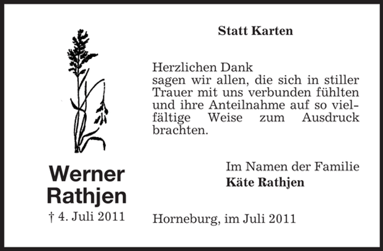 <p>Statt Karten<br />Herzlichen Dank<br />sagen wir allen, die sich in stiller<br />Trauer mit uns verbunden fühlten<br />und ihre Anteilnahme auf so vielfältige Weise zum Ausdruck<br />brachten.</p><p>Werner<br />Rathjen<br />† 4. Juli 2011</p><p>Im Namen der Familie<br />Käte Rathjen<br />Horneburg, im Juli 2011</p>