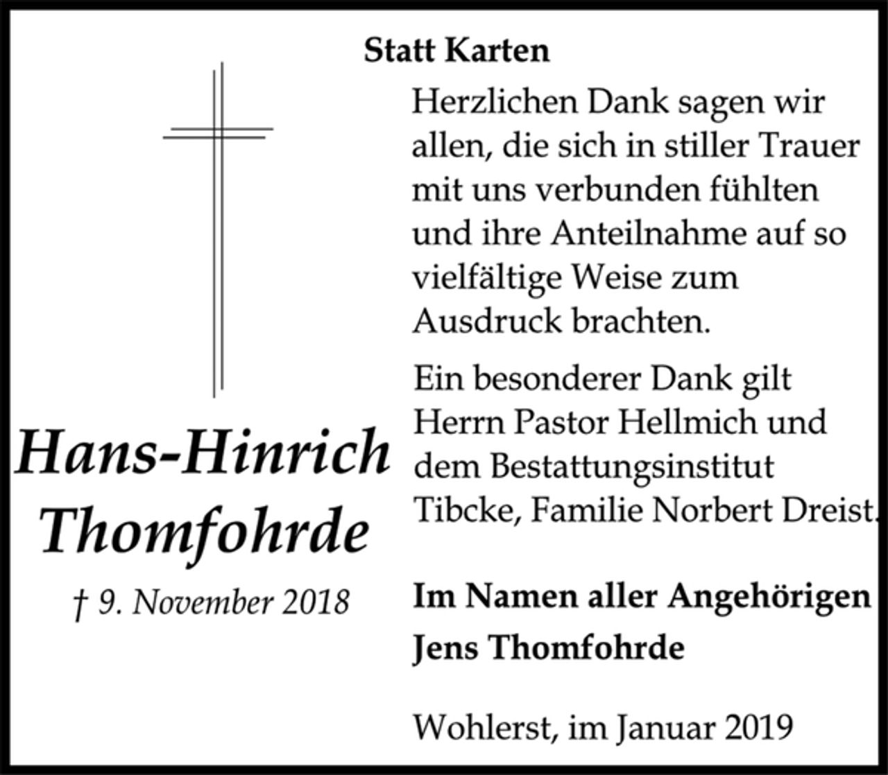 <p>Statt Karten<br />Herzlichen Dank sagen wir<br />allen, die sich in stiller Trauer<br />mit uns verbunden fühlten<br />und ihre Anteilnahme auf so<br />vielfältige Weise zum<br />Ausdruck brachten.<br />Ein besonderer Dank gilt<br />Herrn Pastor Hellmich und<br />dem Bestattungsinstitut<br />Tibcke, Familie Norbert Dreist.<br />Hans-Hinrich<br />Thomfohrde<br />† 9. November 2018<br />Im Namen aller Angehörigen<br />Jens Thomfohrde<br />Wohlerst, im Januar 2019</p>