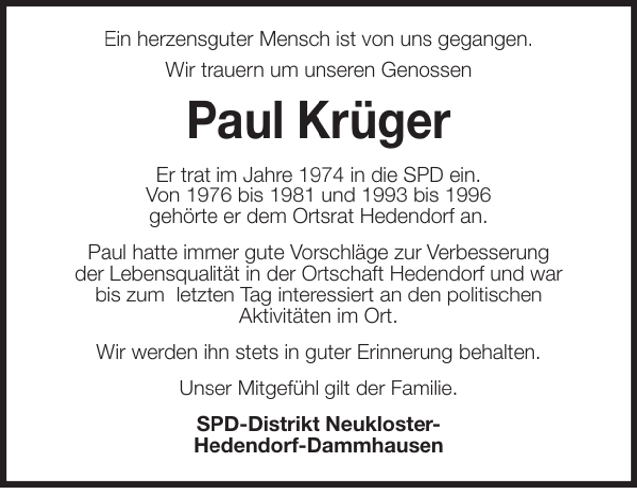 <p>Ein herzensguter Mensch ist von uns gegangen.<br />Wir trauern um unseren Genossen<br />Paul Krüger<br />Er trat im Jahre 1974 in die SPD ein.<br />Von 1976 bis 1981 und 1993 bis 1996<br />gehörte er dem Ortsrat Hedendorf an.<br />Paul hatte immer gute Vorschläge zur Verbesserung<br />der Lebensqualität in der Ortschaft Hedendorf und war<br />bis zum letzten Tag interessiert an den politischen<br />Aktivitäten im Ort.<br />Wir werden ihn stets in guter Erinnerung behalten.<br />Unser Mitgefühl gilt der Familie.<br />SPD-Distrikt Neukloster-<br />Hedendorf-Dammhausen</p>