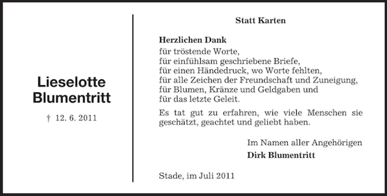 <p>Statt Karten</p><p>Lieselotte<br />Blumentritt<br />† 12. 6. 2011</p><p>Herzlichen Dank<br />für tröstende Worte,<br />für einfühlsam geschriebene Briefe,<br />für einen Händedruck, wo Worte fehlten,<br />für alle Zeichen der Freundschaft und Zuneigung,<br />für Blumen, Kränze und Geldgaben und<br />für das letzte Geleit.<br />Es tat gut zu erfahren, wie viele Menschen sie<br />geschätzt, geachtet und geliebt haben.<br />Im Namen aller Angehörigen<br />Dirk Blumentritt<br />Stade, im Juli 2011</p>