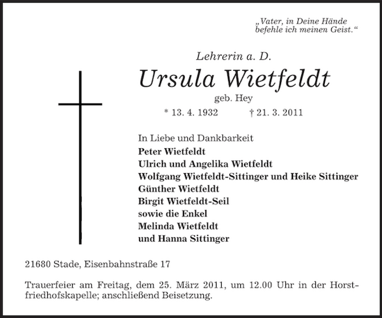 <p>„Vater, in Deine Hände befehle ich meinen Geist.“</p><p>Lehrerin a. D.</p><p>Ursula Wietfeldt<br />geb. Hey * 13. 4. 1932 † 21. 3. 2011 In Liebe und Dankbarkeit Peter Wietfeldt Ulrich und Angelika Wietfeldt Wolfgang Wietfeldt-Sittinger und Heike Sittinger Günther Wietfeldt Birgit Wietfeldt-Seil sowie die Enkel Melinda Wietfeldt und Hanna Sittinger 21680 Stade, Eisenbahnstraße 17 Trauerfeier am Freitag, dem 25. März 2011, um 12.00 Uhr in der Horstfriedhofskapelle; anschließend Beisetzung.</p>