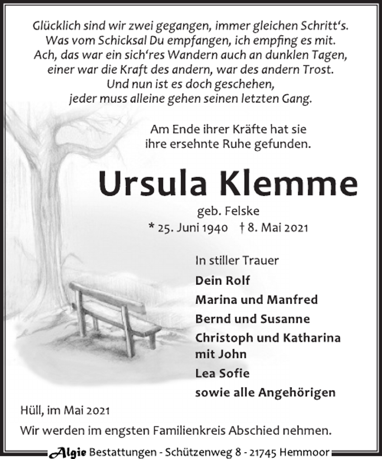<p>Glücklich sind wir zwei gegangen, immer gleichen Schritt's.<br />Was vom Schicksal Du empfangen, ich empfing es mit.<br />Ach, das war ein sich'res Wandern auch an dunklen Tagen,<br />einer war die Kraft des andern, war des andern Trost.<br />Und nun ist es doch geschehen,<br />jeder muss alleine gehen seinen letzten Gang.<br />Am Ende ihrer Kräfte hat sie<br />ihre ersehnte Ruhe gefunden.<br />Ursula Klemme<br />geb. Felske<br />* 25. Juni 1940 † 8. Mai 2021<br />In stiller Trauer<br />Dein Rolf<br />Marina und Manfred<br />Bernd und Susanne<br />Christoph und Katharina<br />mit John<br />Lea Sofie<br />sowie alle Angehörigen<br />Hüll, im Mai 2021<br />Wir werden im engsten Familienkreis Abschied nehmen.</p>