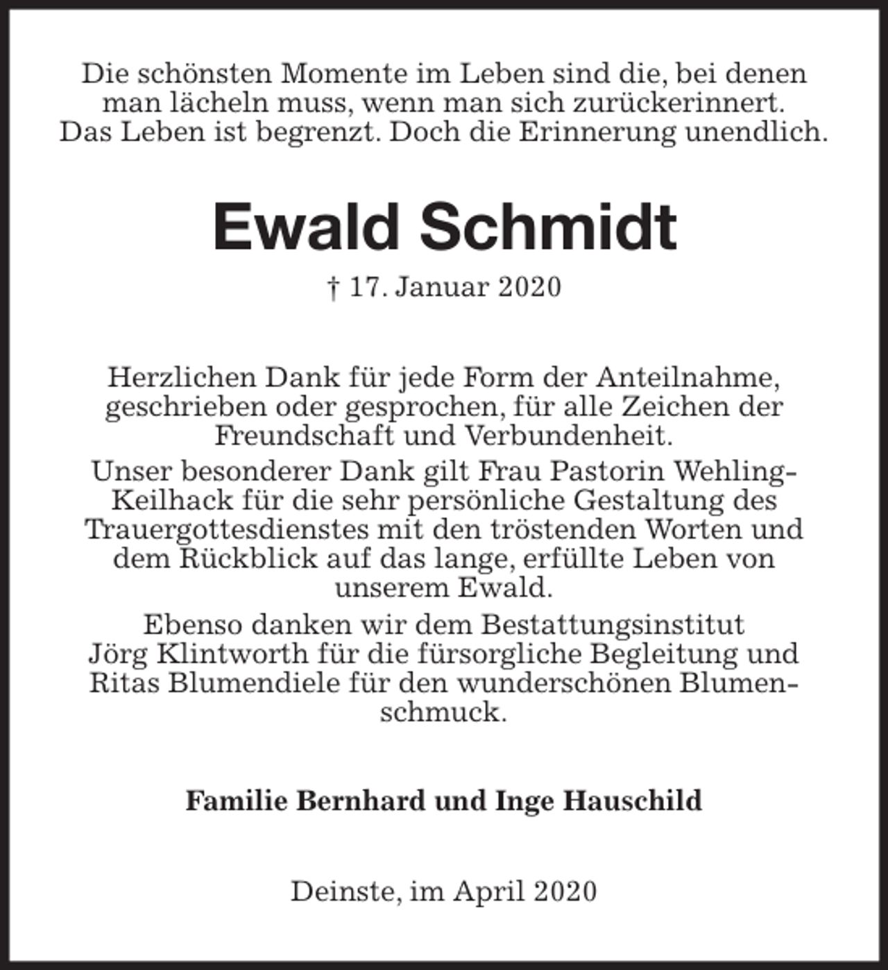 <p>Die schönsten Momente im Leben sind die, bei denen man lächeln muss, wenn man sich zurückerinnert.<br />Das Leben ist begrenzt. Doch die Erinnerung unendlich.<br />Ewald Schmidt<br />† 17. Januar 2020<br />Herzlichen Dank für jede Form der Anteilnahme,<br />geschrieben oder gesprochen, für alle Zeichen der Freundschaft und Verbundenheit.<br />Unser besonderer Dank gilt Frau Pastorin Wehling-Keilhack für die sehr persönliche Gestaltung des<br />Trauergottesdienstes mit den tröstenden Worten und dem Rückblick auf das lange, erfüllte Leben von<br />unserem Ewald.<br />Ebenso danken wir dem Bestattungsinstitut<br />Jörg Klintworth für die fürsorgliche Begleitung und<br />Ritas Blumendiele für den wunderschönen Blumenschmuck.<br />Familie Bernhard und Inge Hauschild<br />Deinste, im April 2020</p>