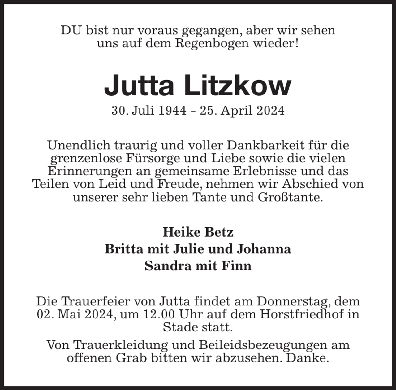 <p>DU bist nur voraus gegangen, aber wir sehen<br />uns auf dem Regenbogen wieder!<br />Jutta Litzkow<br />30. Juli 1944 - 25. April 2024<br />Unendlich traurig und voller Dankbarkeit für die<br />grenzenlose Fürsorge und Liebe sowie die vielen<br />Erinnerungen an gemeinsame Erlebnisse und das<br />Teilen von Leid und Freude, nehmen wir Abschied von<br />unserer sehr lieben Tante und Großtante.<br />Heike Betz<br />Britta mit Julie und Johanna<br />Sandra mit Finn<br />Die Trauerfeier von Jutta findet am Donnerstag, dem 02. Mai 2024, um 12.00 Uhr auf dem Horstfriedhof in Stade statt.<br />Von Trauerkleidung und Beileidsbezeugungen am<br />offenen Grab bitten wir abzusehen. Danke.</p>
