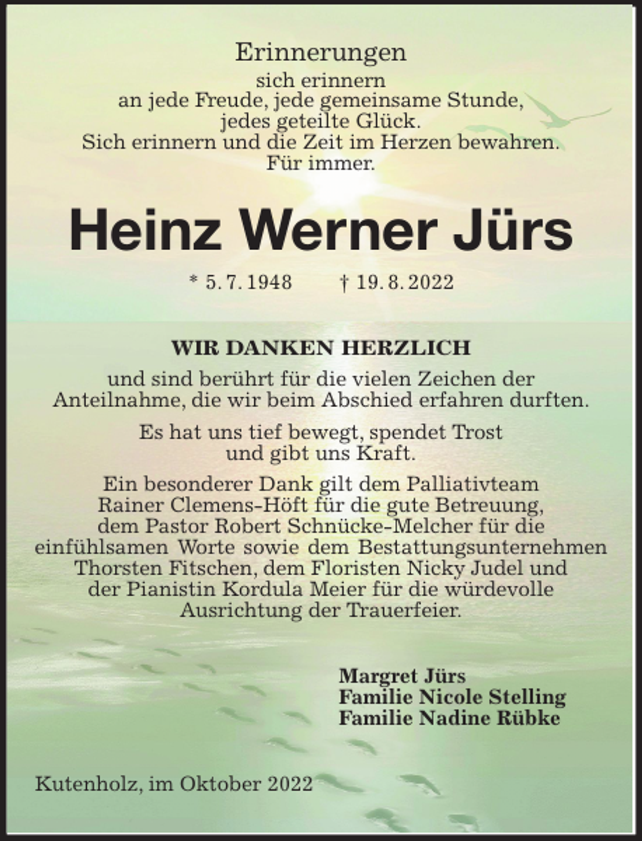 <p>Erinnerungen<br />sich erinnern<br />an jede Freude, jede gemeinsame Stunde,<br />jedes geteilte Glück.<br />Sich erinnern und die Zeit im Herzen bewahren.<br />Für immer.<br />Heinz Werner Jürs<br />* 5. 7. 1948 † 19. 8. 2022<br />WIR DANKEN HERZLICH<br />und sind berührt für die vielen Zeichen der<br />Anteilnahme, die wir beim Abschied erfahren durften.<br />Es hat uns tief bewegt, spendet Trost<br />und gibt uns Kraft.<br />Ein besonderer Dank gilt dem Palliativteam<br />Rainer Clemens-Höft für die gute Betreuung,<br />dem Pastor Robert Schnücke-Melcher für die<br />einfühlsamen Worte sowie dem Bestattungsunternehmen Thorsten Fitschen, dem Floristen Nicky Judel und<br />der Pianistin Kordula Meier für die würdevolle<br />Ausrichtung der Trauerfeier.<br />Margret Jürs<br />Familie Nicole Stelling<br />Familie Nadine Rübke<br />Kutenholz, im Oktober 2022</p>