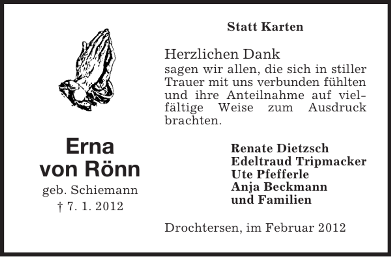 <p>Statt Karten</p><p>Herzlichen Dank<br />sagen wir allen, die sich in stiller<br />Trauer mit uns verbunden fühlten<br />und ihre Anteilnahme auf vielfältige Weise zum Ausdruck<br />brachten.</p><p>Erna<br />von Rönn<br />geb. Schiemann<br />† 7. 1. 2012</p><p>Renate Dietzsch<br />Edeltraud Tripmacker<br />Ute Pfefferle<br />Anja Beckmann<br />und Familien<br />Drochtersen, im Februar 2012</p>