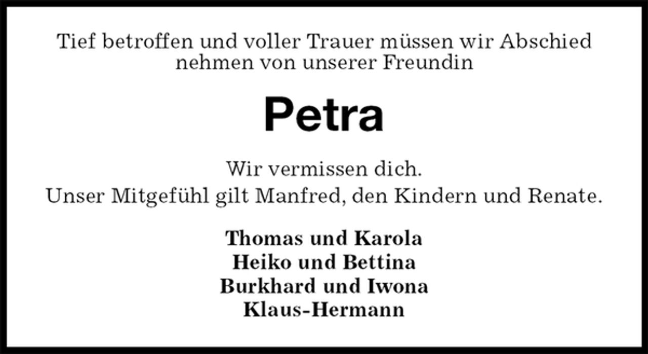 <p>Tief betroffen und voller Trauer müssen wir Abschied nehmen von unserer Freundin<br />Petra<br />Wir vermissen dich.<br />Unser Mitgefühl gilt Manfred, den Kindern und Renate.<br />Thomas und Karola<br />Heiko und Bettina<br />Burkhard und Iwona<br />Klaus-Hermann</p>