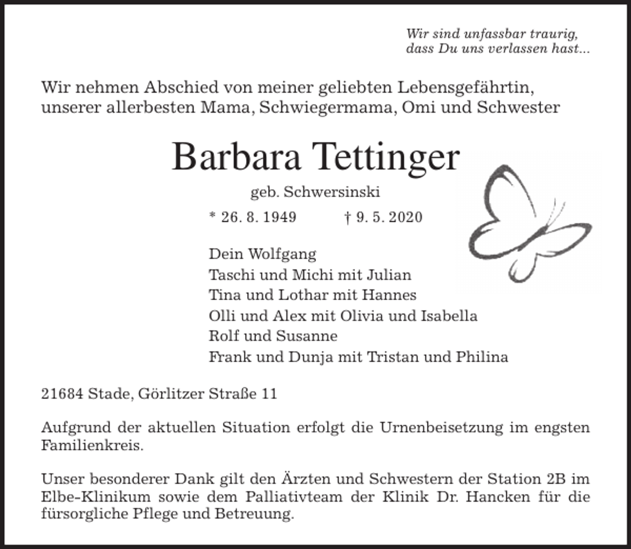 <p>Wir sind unfassbar traurig,<br />dass Du uns verlassen hast...<br />Wir nehmen Abschied von meiner geliebten Lebensgefährtin,<br />unserer allerbesten Mama, Schwiegermama, Omi und Schwester<br />Barbara Tettinger<br />geb. Schwersinski<br />* 26. 8. 1949 † 9. 5. 2020<br />Dein Wolfgang<br />Taschi und Michi mit Julian<br />Tina und Lothar mit Hannes<br />Olli und Alex mit Olivia und Isabella<br />Rolf und Susanne<br />Frank und Dunja mit Tristan und Philina<br />21684 Stade, Görlitzer Straße 11</p>
<p>Aufgrund der aktuellen Situation erfolgt die Urnenbeisetzung im engsten<br />Familienkreis.</p>
<p>Unser besonderer Dank gilt den Ärzten und Schwestern der Station 2B im<br />Elbe-Klinikum sowie dem Palliativteam der Klinik Dr. Hancken für die<br />fürsorgliche Pflege und Betreuung.</p>