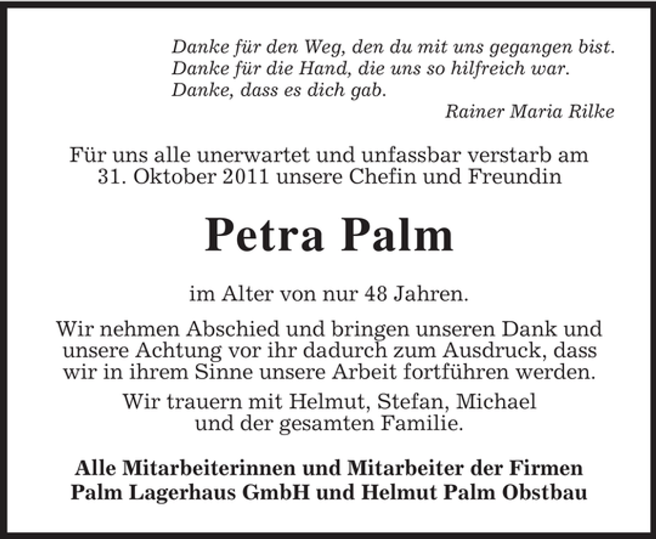 <p>Danke für den Weg, den du mit uns gegangen bist.<br />Danke für die Hand, die uns so hilfreich war.<br />Danke, dass es dich gab.<br />Rainer Maria Rilke</p><p>Für uns alle unerwartet und unfassbar verstarb am<br />31. Oktober 2011 unsere Chefin und Freundin</p><p>Petra Palm<br />im Alter von nur 48 Jahren.<br />Wir nehmen Abschied und bringen unseren Dank und<br />unsere Achtung vor ihr dadurch zum Ausdruck, dass<br />wir in ihrem Sinne unsere Arbeit fortführen werden.<br />Wir trauern mit Helmut, Stefan, Michael<br />und der gesamten Familie.<br />Alle Mitarbeiterinnen und Mitarbeiter der Firmen<br />Palm Lagerhaus GmbH und Helmut Palm Obstbau</p>