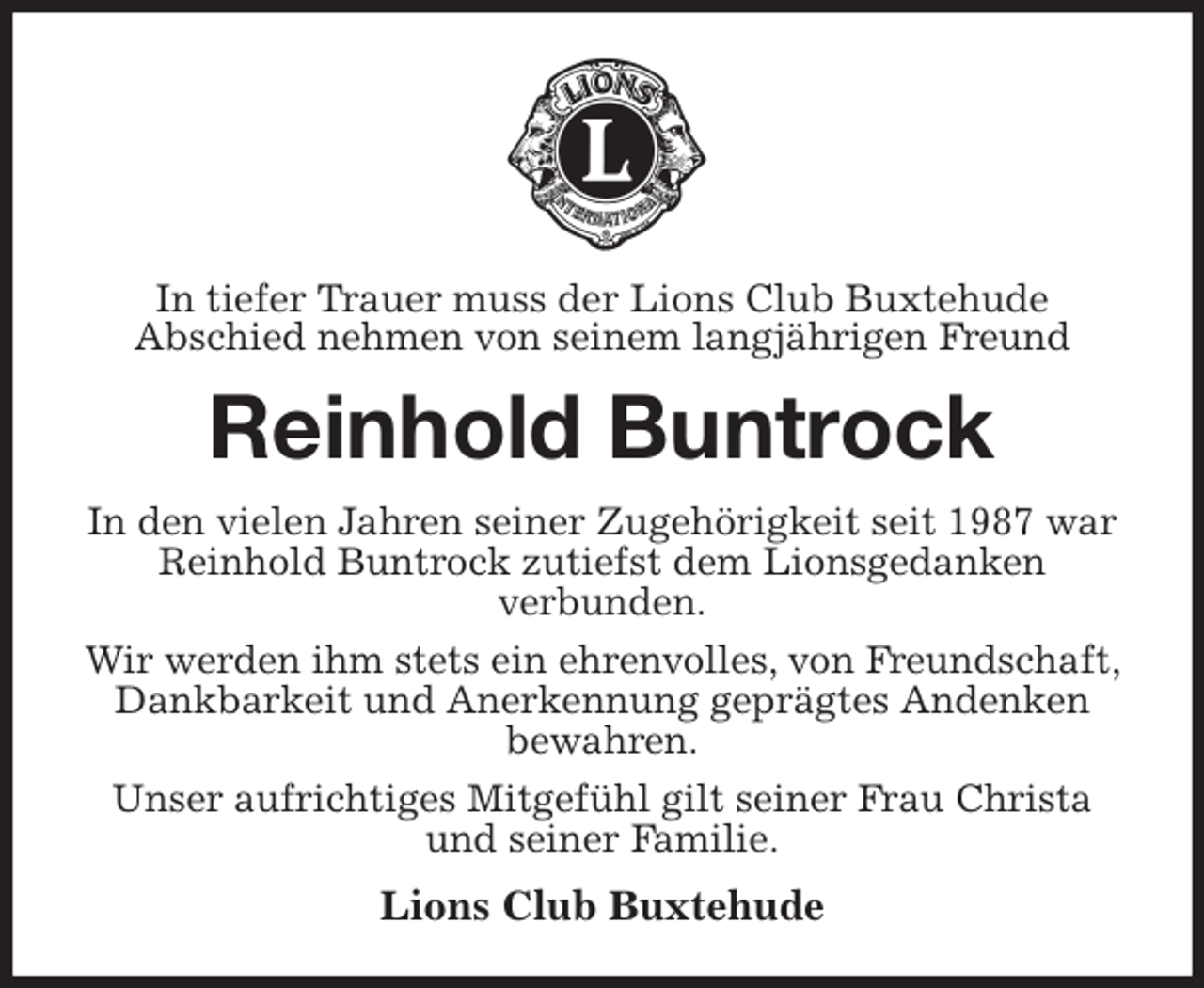 <p>In tiefer Trauer muss der Lions Club Buxtehude<br />Abschied nehmen von seinem langjährigen Freund<br />Reinhold Buntrock<br />In den vielen Jahren seiner Zugehörigkeit seit 1987 war<br />Reinhold Buntrock zutiefst dem Lionsgedanken<br />verbunden.<br />Wir werden ihm stets ein ehrenvolles, von Freundschaft, Dankbarkeit und Anerkennung geprägtes Andenken<br />bewahren.<br />Unser aufrichtiges Mitgefühl gilt seiner Frau Christa<br />und seiner Familie.<br />Lions Club Buxtehude</p>