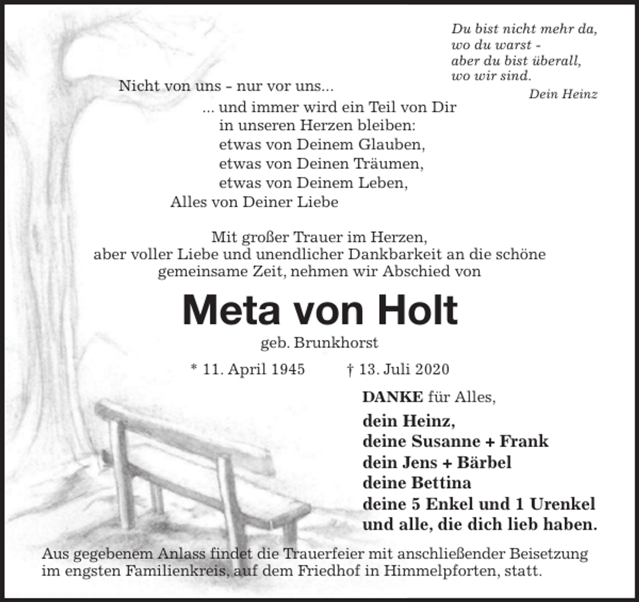 <p>Du bist nicht mehr da,<br />wo du warst -<br />aber du bist überall,<br />wo wir sind.<br />Dein Heinz<br />Nicht von uns - nur vor uns...<br />... und immer wird ein Teil von Dir<br />in unseren Herzen bleiben:<br />etwas von Deinem Glauben,<br />etwas von Deinen Träumen,<br />etwas von Deinem Leben,<br />Alles von Deiner Liebe</p>
<p>Mit großer Trauer im Herzen,<br />aber voller Liebe und unendlicher Dankbarkeit an die schöne<br />gemeinsame Zeit, nehmen wir Abschied von<br />Meta von Holt<br />geb. Brunkhorst<br />* 11. April 1945 † 13. Juli 2020<br />DANKE für Alles,<br />dein Heinz,<br />deine Susanne + Frank<br />dein Jens + Bärbel<br />deine Bettina<br />deine 5 Enkel und 1 Urenkel<br />und alle, die dich lieb haben.<br />Aus gegebenem Anlass findet die Trauerfeier mit anschließender Beisetzung im engsten Familienkreis, auf dem Friedhof in Himmelpforten, statt.</p>