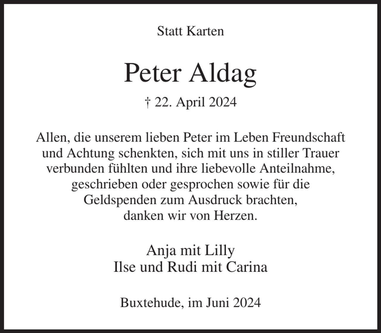 <p>Statt Karten<br />Peter Aldag<br />† 22. April 2024<br />Allen, die unserem lieben Peter im Leben Freundschaft und Achtung schenkten, sich mit uns in stiller Trauer<br />verbunden fühlten und ihre liebevolle Anteilnahme,<br />geschrieben oder gesprochen sowie für die<br />Geldspenden zum Ausdruck brachten,<br />danken wir von Herzen.<br />Anja mit Lilly<br />Ilse und Rudi mit Carina<br />Buxtehude, im Juni 2024</p>
