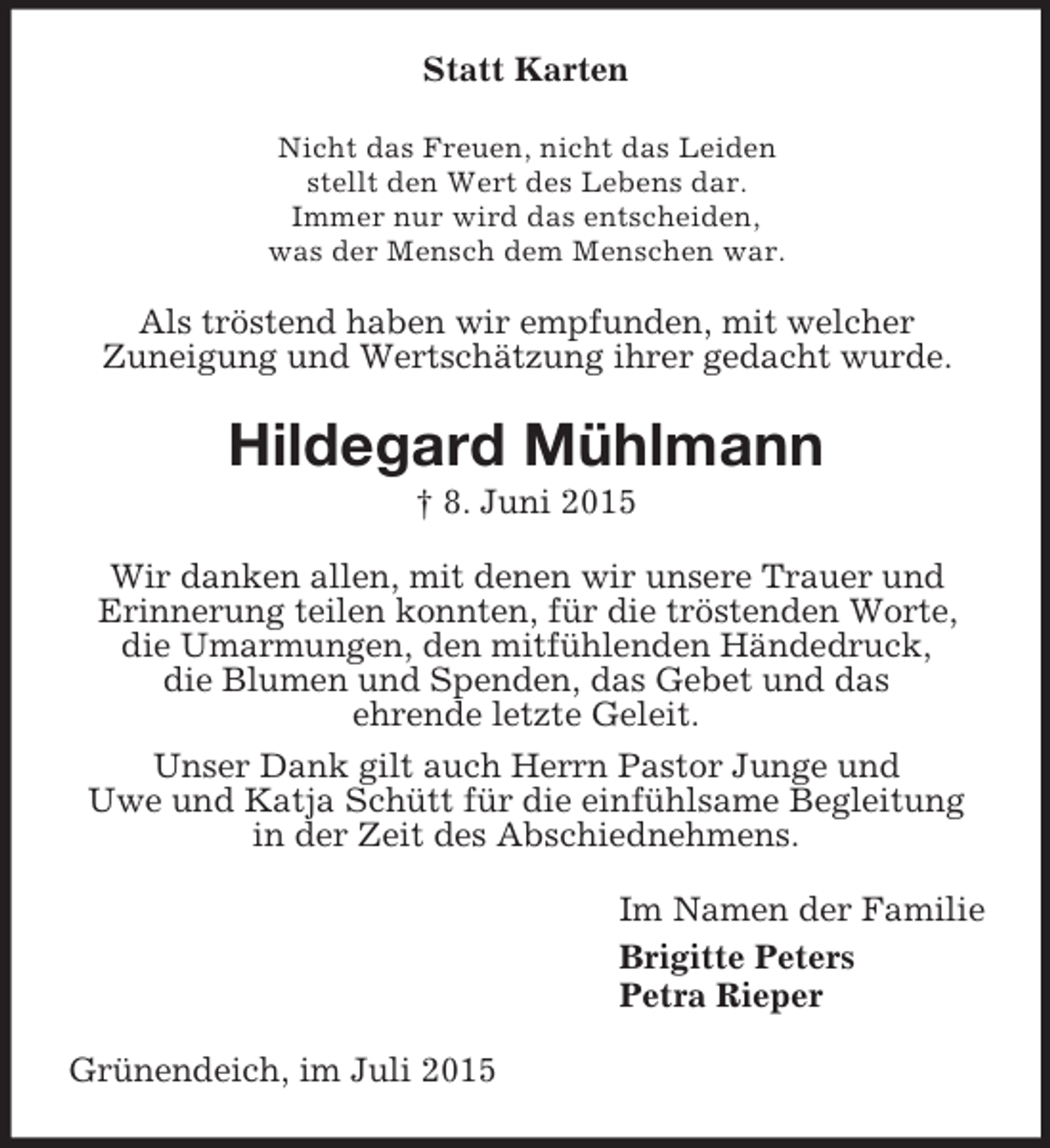 <p>Statt Karten<br />Nicht das Freuen, nicht das Leiden<br />stellt den Wert des Lebens dar.<br />Immer nur wird das entscheiden,<br />was der Mensch dem Menschen war.<br />Als tröstend haben wir empfunden, mit welcher<br />Zuneigung und Wertschätzung ihrer gedacht wurde.<br />Hildegard Mühlmann<br />† 8. Juni 2015<br />Wir danken allen, mit denen wir unsere Trauer und<br />Erinnerung teilen konnten, für die tröstenden Worte, die Umarmungen, den mitfühlenden Händedruck,<br />die Blumen und Spenden, das Gebet und das<br />ehrende letzte Geleit.<br />Unser Dank gilt auch Herrn Pastor Junge und<br />Uwe und Katja Schütt für die einfühlsame Begleitung in der Zeit des Abschiednehmens.<br />Im Namen der Familie<br />Brigitte Peters<br />Petra Rieper<br />Grünendeich, im Juli 2015</p>