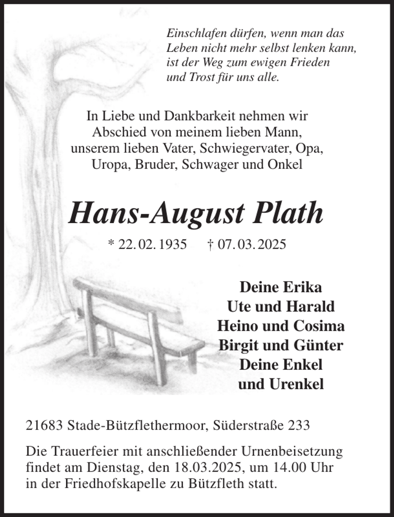 <p>Einschlafen dürfen, wenn man das<br />Leben nicht mehr selbst lenken kann,<br />ist der Weg zum ewigen Frieden<br />und Trost für uns alle.<br />In Liebe und Dankbarkeit nehmen wir<br />Abschied von meinem lieben Mann,<br />unserem lieben Vater, Schwiegervater, Opa,<br />Uropa, Bruder, Schwager und Onkel<br />Hans-August Plath<br />* 22. 02. 1935 † 07. 03. 2025<br />Deine Erika<br />Ute und Harald<br />Heino und Cosima<br />Birgit und Günter<br />Deine Enkel<br />und Urenkel<br />21683 Stade-Bützflethermoor, Süderstraße 233<br />Die Trauerfeier mit anschließender Urnenbeisetzung<br />findet am Dienstag, den 18.03.2025, um 14.00 Uhr<br />in der Friedhofskapelle zu Bützfleth statt.</p>