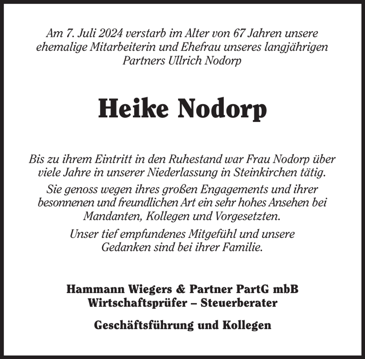 <p>Am 7. Juli 2024 verstarb im Alter von 67 Jahren unsere<br />ehemalige Mitarbeiterin und Ehefrau unseres langjährigen Partners Ullrich Nodorp<br />Heike Nodorp<br />Bis zu ihrem Eintritt in den Ruhestand war Frau Nodorp über viele Jahre in unserer Niederlassung in Steinkirchen tätig.<br />Sie genoss wegen ihres großen Engagements und ihrer<br />besonnenen und freundlichen Art ein sehr hohes Ansehen bei Mandanten, Kollegen und Vorgesetzten.<br />Unser tief empfundenes Mitgefühl und unsere<br />Gedanken sind bei ihrer Familie.<br />Hammann Wiegers &amp; Partner PartG mbB<br />Wirtschaftsprüfer - Steuerberater<br />Geschäftsführung und Kollegen</p>