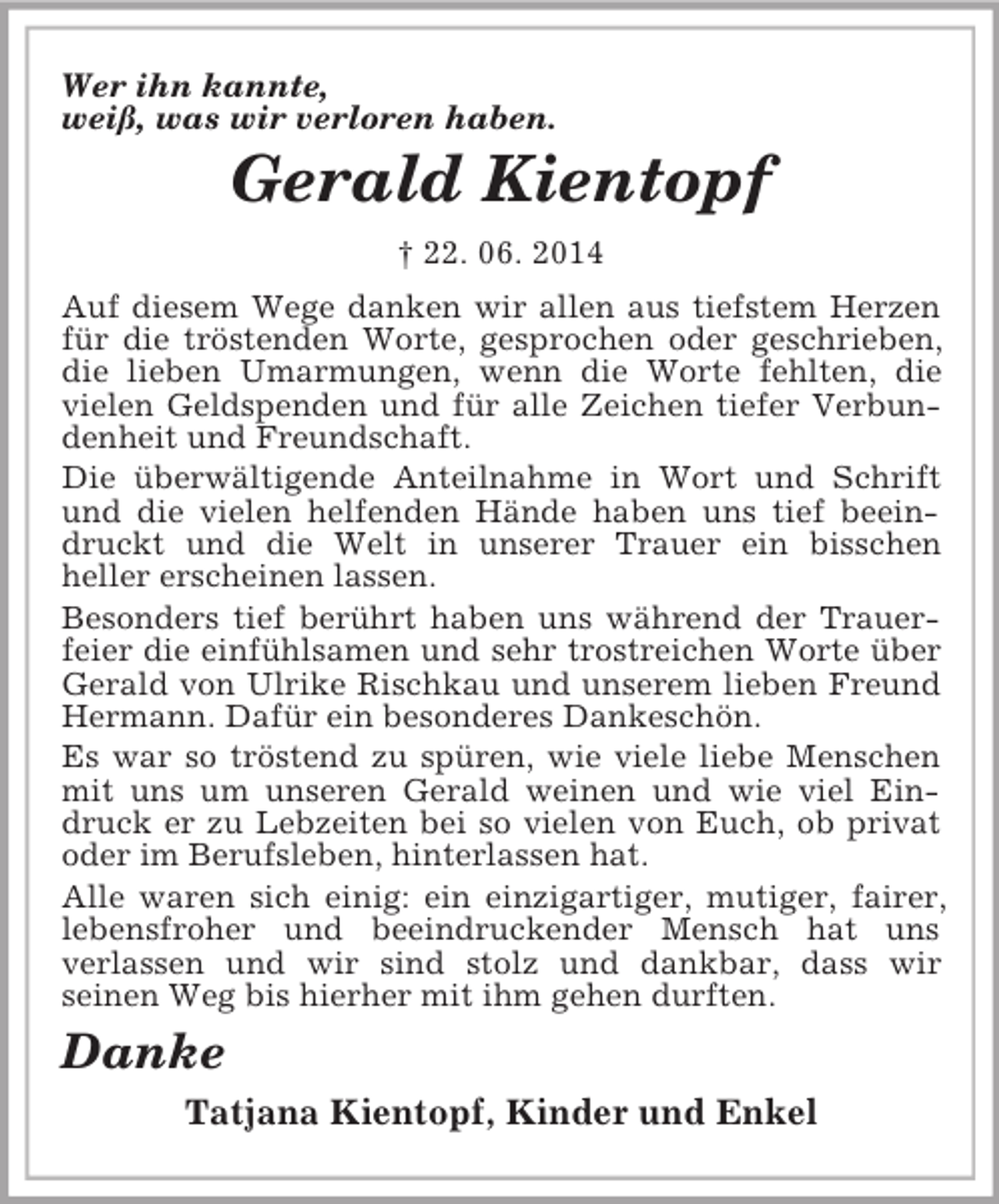 <p>Wer ihn kannte,<br />weiß, was wir verloren haben.<br />Gerald Kientopf<br />† 22. 06. 2014<br />Auf diesem Wege danken wir allen aus tiefstem Herzen für die tröstenden Worte, gesprochen oder geschrieben, die lieben Umarmungen, wenn die Worte fehlten, die vielen Geldspenden und für alle Zeichen tiefer Verbundenheit und Freundschaft.<br />Die überwältigende Anteilnahme in Wort und Schrift und die vielen helfenden Hände haben uns tief beeindruckt und die Welt in unserer Trauer ein bisschen<br />heller erscheinen lassen.<br />Besonders tief berührt haben uns während der Trauerfeier die einfühlsamen und sehr trostreichen Worte über Gerald von Ulrike Rischkau und unserem lieben Freund Hermann. Dafür ein besonderes Dankeschön.<br />Es war so tröstend zu spüren, wie viele liebe Menschen mit uns um unseren Gerald weinen und wie viel Eindruck er zu Lebzeiten bei so vielen von Euch, ob privat oder im Berufsleben, hinterlassen hat.<br />Alle waren sich einig: ein einzigartiger, mutiger, fairer, lebensfroher und beeindruckender Mensch hat uns<br />verlassen und wir sind stolz und dankbar, dass wir<br />seinen Weg bis hierher mit ihm gehen durften.<br />Danke<br />Tatjana Kientopf, Kinder und Enkel</p>