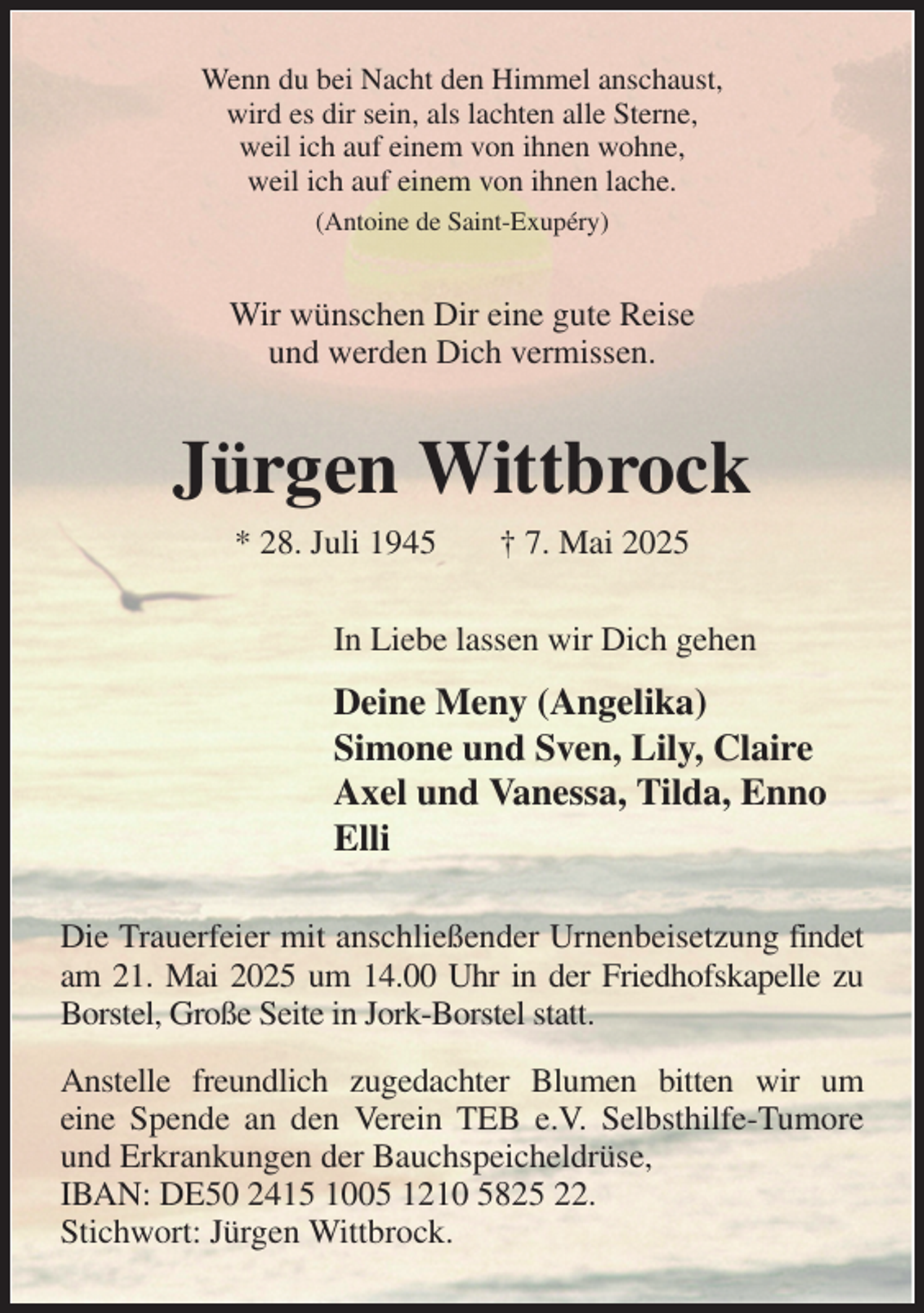 <p>Wenn du bei Nacht den Himmel anschaust,<br />wird es dir sein, als lachten alle Sterne,<br />weil ich auf einem von ihnen wohne,<br />weil ich auf einem von ihnen lache.<br />(Antoine de Saint-Exupéry)<br />Wir wünschen Dir eine gute Reise<br />und werden Dich vermissen.<br />Jürgen Wittbrock<br />* 28. Juli 1945 † 7. Mai 2025<br />In Liebe lassen wir Dich gehen<br />Deine Meny (Angelika)<br />Simone und Sven, Lily, Claire<br />Axel und Vanessa, Tilda, Enno<br />Elli<br />Die Trauerfeier mit anschließender Urnenbeisetzung findet<br />am 21. Mai 2025 um 14.00 Uhr in der Friedhofskapelle zu<br />Borstel, Große Seite in Jork-Borstel statt.<br />Anstelle freundlich zugedachter Blumen bitten wir um<br />eine Spende an den Verein TEB e.V. Selbsthilfe-Tumore<br />und Erkrankungen der Bauchspeicheldrüse,<br />IBAN: DE50 2415 1005 1210 5825 22.<br />Stichwort: Jürgen Wittbrock.</p>