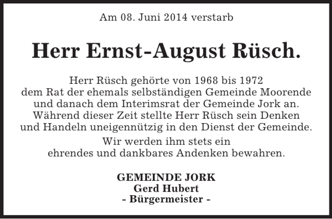 <p>Am 08. Juni 2014 verstarb<br />Herr Ernst-August Rüsch.<br />Herr Rüsch gehörte von 1968 bis 1972<br />dem Rat der ehemals selbständigen Gemeinde Moorende<br />und danach dem Interimsrat der Gemeinde Jork an.<br />Während dieser Zeit stellte Herr Rüsch sein Denken<br />und Handeln uneigennützig in den Dienst der Gemeinde.<br />Wir werden ihm stets ein<br />ehrendes und dankbares Andenken bewahren.<br />GEMEINDE JORK<br />Gerd Hubert<br />- Bürgermeister -</p>