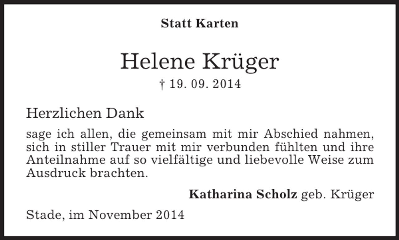 <p>Statt Karten<br />Helene Krüger<br />† 19. 09. 2014<br />Herzlichen Dank<br />sage ich allen, die gemeinsam mit mir Abschied nahmen, sich in stiller Trauer mit mir verbunden fühlten und ihre Anteilnahme auf so vielfältige und liebevolle Weise zum Ausdruck brachten.<br />Katharina Scholz geb. Krüger<br />Stade, im November 2014</p>