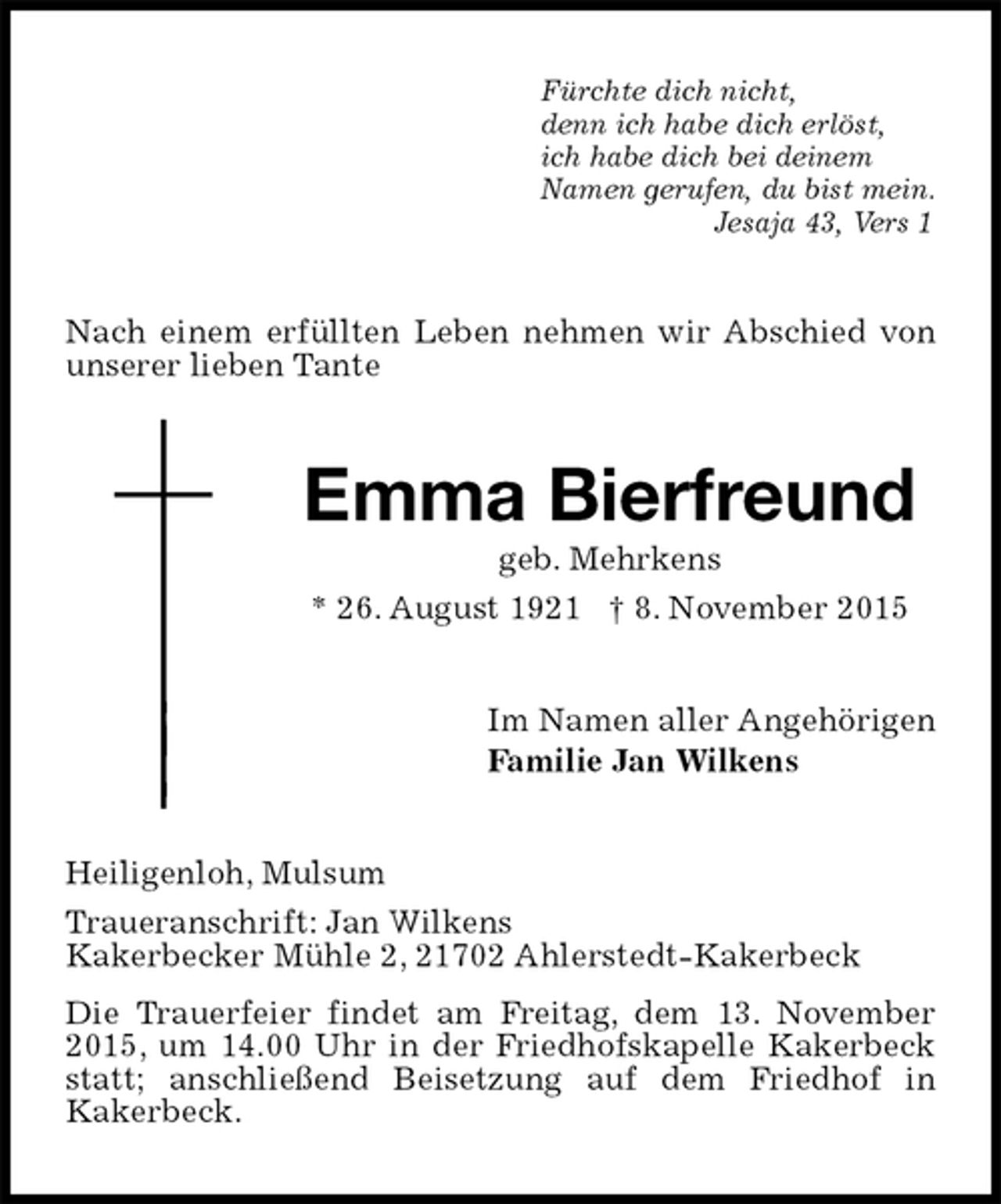 <p>Fürchte dich nicht,<br />denn ich habe dich erlöst,<br />ich habe dich bei deinem<br />Namen gerufen, du bist mein.<br />Jesaja 43, Vers 1<br />Nach einem erfüllten Leben nehmen wir Abschied von unserer lieben Tante<br />Emma Bierfreund<br />geb. Mehrkens<br />* 26. August 1921 † 8. November 2015<br />Im Namen aller Angehörigen<br />Familie Jan Wilkens<br />Heiligenloh, Mulsum<br />Traueranschrift: Jan Wilkens<br />Kakerbecker Mühle 2, 21702 Ahlerstedt-Kakerbeck<br />Die Trauerfeier findet am Freitag, dem 13. November 2015, um 14.00 Uhr in der Friedhofskapelle Kakerbeck statt; anschließend Beisetzung auf dem Friedhof in<br />Kakerbeck.</p>