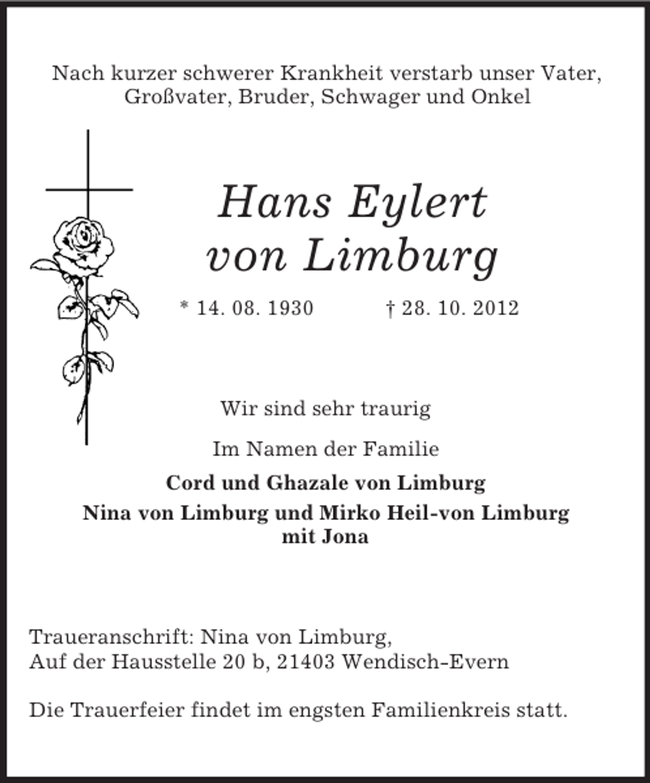 <p>Nach kurzer schwerer Krankheit verstarb unser Vater,<br />Großvater, Bruder, Schwager und Onkel</p><p>Hans Eylert<br />von Limburg<br />* 14. 08. 1930</p><p>† 28. 10. 2012</p><p>Wir sind sehr traurig<br />Im Namen der Familie<br />Cord und Ghazale von Limburg<br />Nina von Limburg und Mirko Heil-von Limburg<br />mit Jona</p><p>Traueranschrift: Nina von Limburg,<br />Auf der Hausstelle 20 b, 21403 Wendisch-Evern<br />Die Trauerfeier findet im engsten Familienkreis statt.</p>