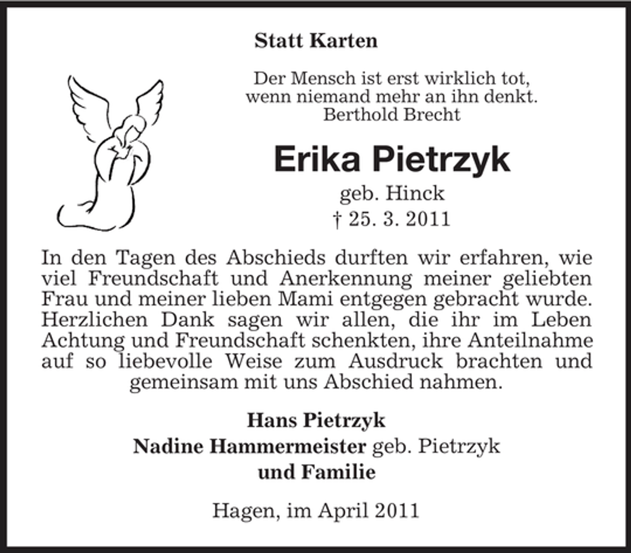 <p>Statt Karten<br />Der Mensch ist erst wirklich tot, wenn niemand mehr an ihn denkt. Berthold Brecht</p><p>Erika Pietrzyk<br />geb. Hinck † 25. 3. 2011 In den Tagen des Abschieds durften wir erfahren, wie viel Freundschaft und Anerkennung meiner geliebten Frau und meiner lieben Mami entgegen gebracht wurde. Herzlichen Dank sagen wir allen, die ihr im Leben Achtung und Freundschaft schenkten, ihre Anteilnahme auf so liebevolle Weise zum Ausdruck brachten und gemeinsam mit uns Abschied nahmen. Hans Pietrzyk Nadine Hammermeister geb. Pietrzyk und Familie Hagen, im April 2011</p>