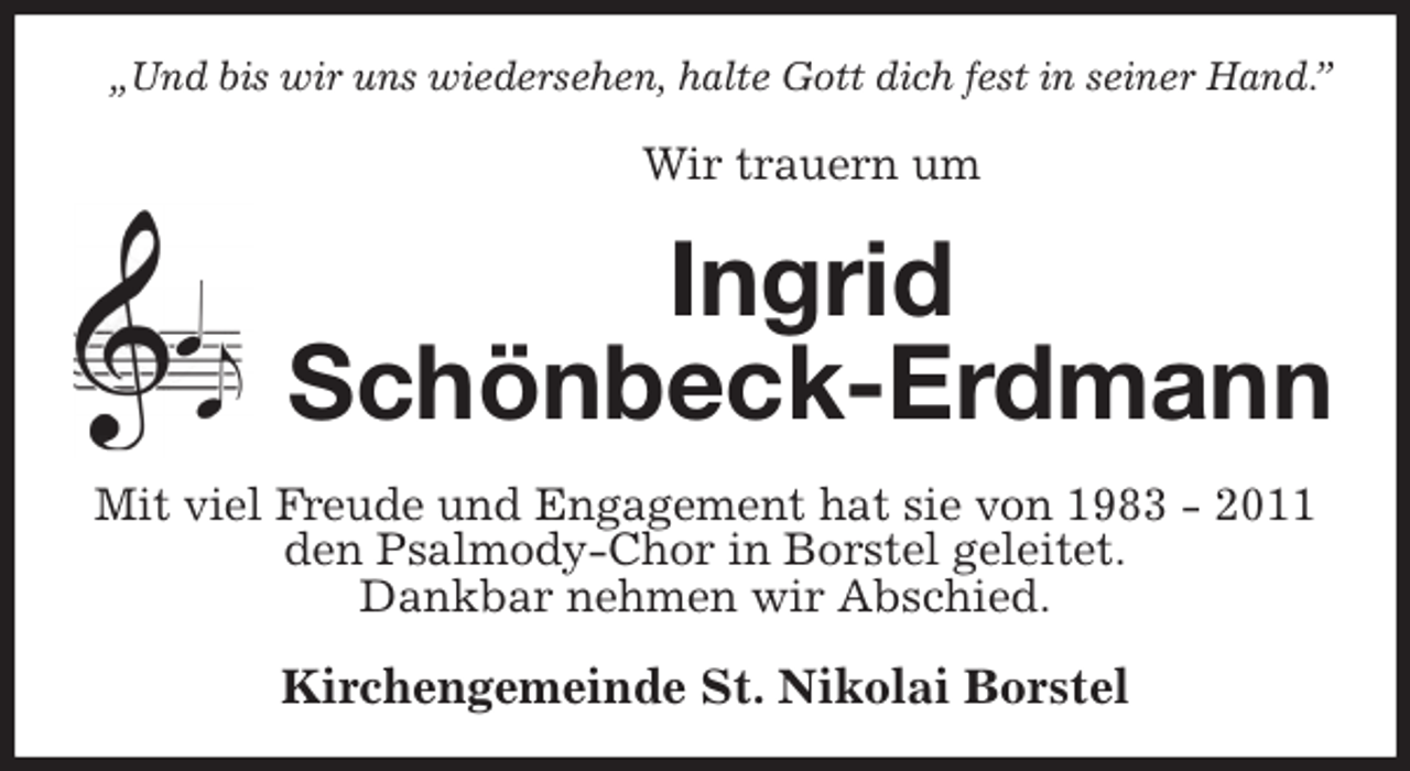 <p>„Und bis wir uns wiedersehen, halte Gott dich fest in seiner Hand.”<br />Wir trauern um<br />Ingrid<br />Schönbeck-Erdmann<br />Mit viel Freude und Engagement hat sie von 1983 - 2011 den Psalmody-Chor in Borstel geleitet.<br />Dankbar nehmen wir Abschied.<br />Kirchengemeinde St. Nikolai Borstel</p>