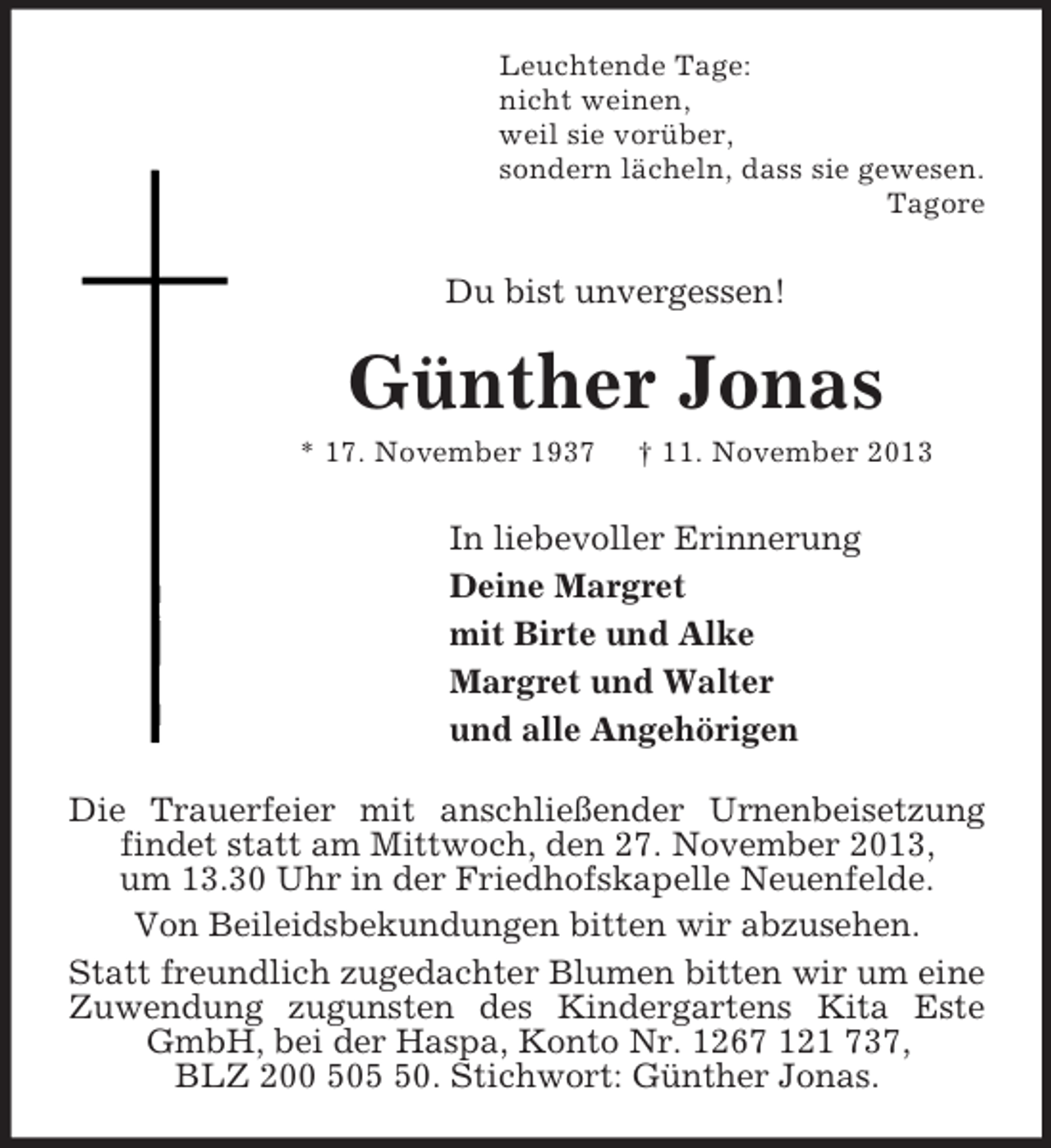 <p>Leuchtende Tage:<br />nicht weinen,<br />weil sie vorüber,<br />sondern lächeln, dass sie gewesen.<br />Tagore<br />Du bist unvergessen!<br />Günther Jonas<br />* 17. November 1937 † 11. November 2013<br />In liebevoller Erinnerung<br />Deine Margret<br />mit Birte und Alke<br />Margret und Walter<br />und alle Angehörigen<br />Die Trauerfeier mit anschließender Urnenbeisetzung findet statt am Mittwoch, den 27. November 2013,<br />um 13.30 Uhr in der Friedhofskapelle Neuenfelde.<br />Von Beileidsbekundungen bitten wir abzusehen.<br />Statt freundlich zugedachter Blumen bitten wir um eine Zuwendung zugunsten des Kindergartens Kita Este GmbH, bei der Haspa, Konto Nr. 1267 121 737,<br />BLZ 200 505 50. Stichwort: Günther Jonas.</p>