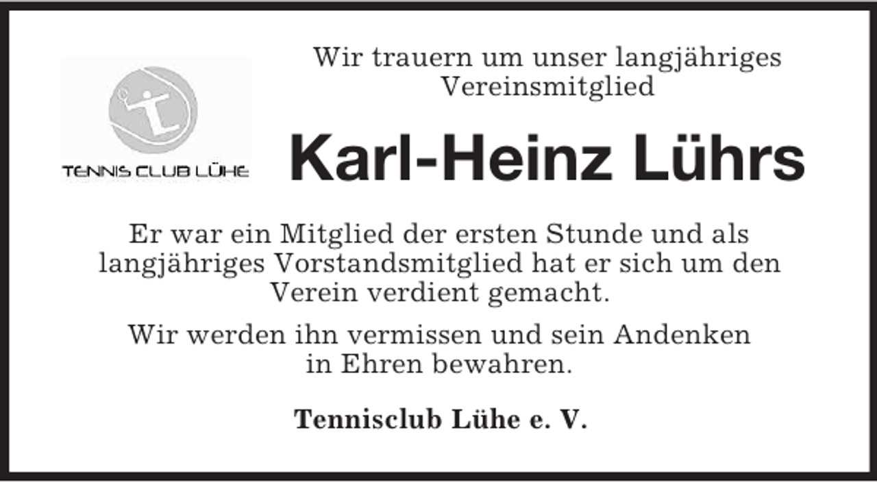 <p>Wir trauern um unser langjähriges<br />Vereinsmitglied<br />Karl-Heinz Lührs<br />Er war ein Mitglied der ersten Stunde und als<br />langjähriges Vorstandsmitglied hat er sich um den<br />Verein verdient gemacht.<br />Wir werden ihn vermissen und sein Andenken<br />in Ehren bewahren.<br />Tennisclub Lühe e. V.</p>