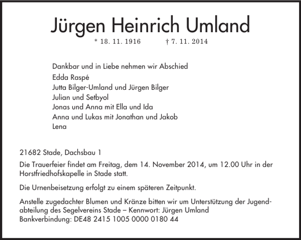 <p>Jürgen Heinrich Umland<br />* 18. 11. 1916 † 7. 11. 2014<br />Dankbar und in Liebe nehmen wir Abschied<br />Edda Raspé<br />Jutta Bilger-Umland und Jürgen Bilger<br />Julian und Setbyol<br />Jonas und Anna mit Ella und Ida<br />Anna und Lukas mit Jonathan und Jakob<br />Lena<br />21682 Stade, Dachsbau 1<br />Die Trauerfeier findet am Freitag, dem 14. November 2014, um 12.00 Uhr in der Horstfriedhofskapelle in Stade statt.<br />Die Urnenbeisetzung erfolgt zu einem späteren Zeitpunkt.<br />Anstelle zugedachter Blumen und Kränze bitten wir um Unterstützung der Jugend-abteilung des Segelvereins Stade – Kennwort: Jürgen Umland<br />Bankverbindung: DE48 2415 1005 0000 0180 44</p>