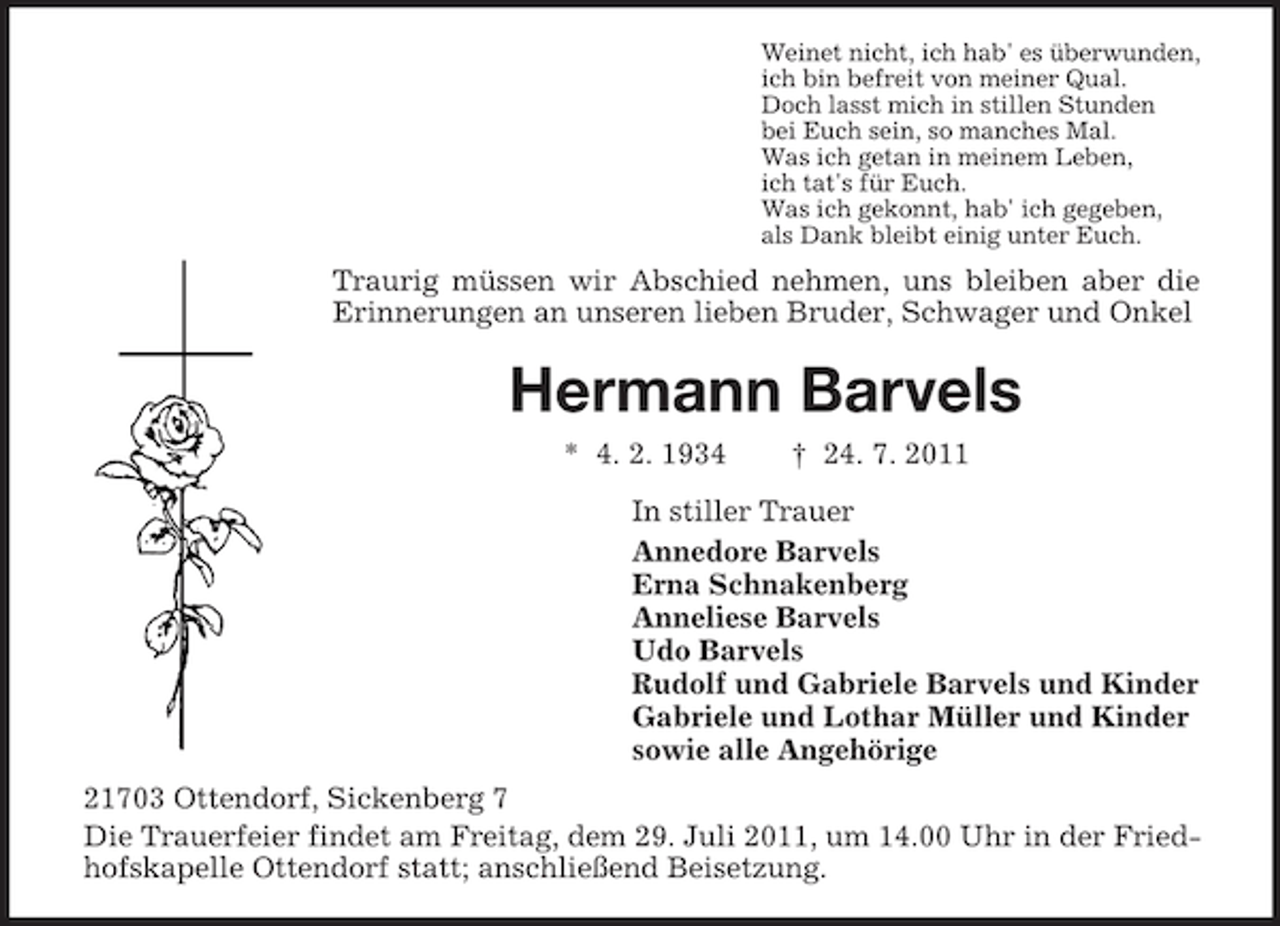 <p>Weinet nicht, ich hab' es überwunden,<br />ich bin befreit von meiner Qual.<br />Doch lasst mich in stillen Stunden<br />bei Euch sein, so manches Mal.<br />Was ich getan in meinem Leben,<br />ich tat's für Euch.<br />Was ich gekonnt, hab' ich gegeben,<br />als Dank bleibt einig unter Euch.</p><p>Traurig müssen wir Abschied nehmen, uns bleiben aber die<br />Erinnerungen an unseren lieben Bruder, Schwager und Onkel</p><p>Hermann Barvels<br />* 4. 2. 1934</p><p>† 24. 7. 2011</p><p>In stiller Trauer<br />Annedore Barvels<br />Erna Schnakenberg<br />Anneliese Barvels<br />Udo Barvels<br />Rudolf und Gabriele Barvels und Kinder<br />Gabriele und Lothar Müller und Kinder<br />sowie alle Angehörige<br />21703 Ottendorf, Sickenberg 7<br />Die Trauerfeier findet am Freitag, dem 29. Juli 2011, um 14.00 Uhr in der Friedhofskapelle Ottendorf statt; anschließend Beisetzung.</p>