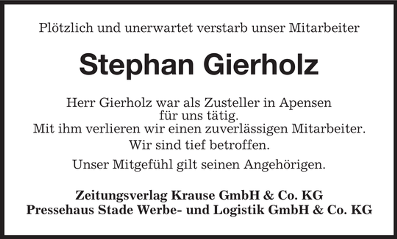 <p>Plötzlich und unerwartet verstarb unser Mitarbeiter</p><p>Stephan Gierholz<br />Herr Gierholz war als Zusteller in Apensen<br />für uns tätig.<br />Mit ihm verlieren wir einen zuverlässigen Mitarbeiter.<br />Wir sind tief betroffen.<br />Unser Mitgefühl gilt seinen Angehörigen.<br />Zeitungsverlag Krause GmbH &amp; Co. KG<br />Pressehaus Stade Werbe- und Logistik GmbH &amp; Co. KG</p>