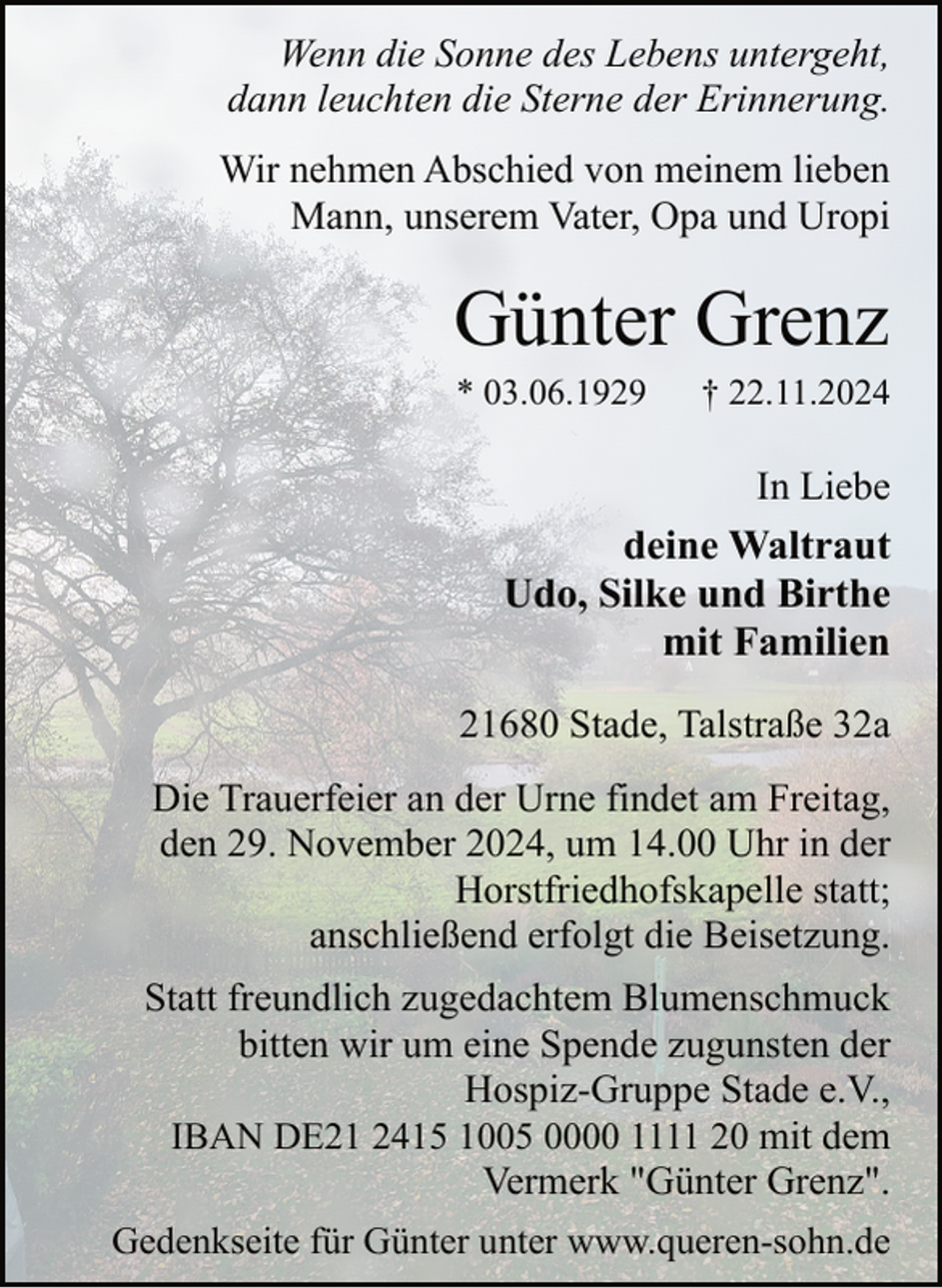 <p>Wenn die Sonne des Lebens untergeht,<br />dann leuchten die Sterne der Erinnerung.<br />Wir nehmen Abschied von meinem lieben<br />Mann, unserem Vater, Opa und Uropi</p><p>Günter Grenz<br />* 03.06.1929</p><p>† 22.11.2024</p><p>In Liebe</p><p>deine Waltraut<br />Udo, Silke und Birthe<br />mit Familien<br />21680 Stade, Talstraße 32a<br />Die Trauerfeier an der Urne findet am Freitag,<br />den 29. November 2024, um 14.00 Uhr in der<br />Horstfriedhofskapelle statt;<br />anschließend erfolgt die Beisetzung.<br />Statt freundlich zugedachtem Blumenschmuck<br />bitten wir um eine Spende zugunsten der<br />Hospiz-Gruppe Stade e.V.,<br />IBAN DE21 2415 1005 0000 1111 20 mit dem<br />Vermerk "Günter Grenz".<br />Gedenkseite für Günter unter www.queren-sohn.de</p>