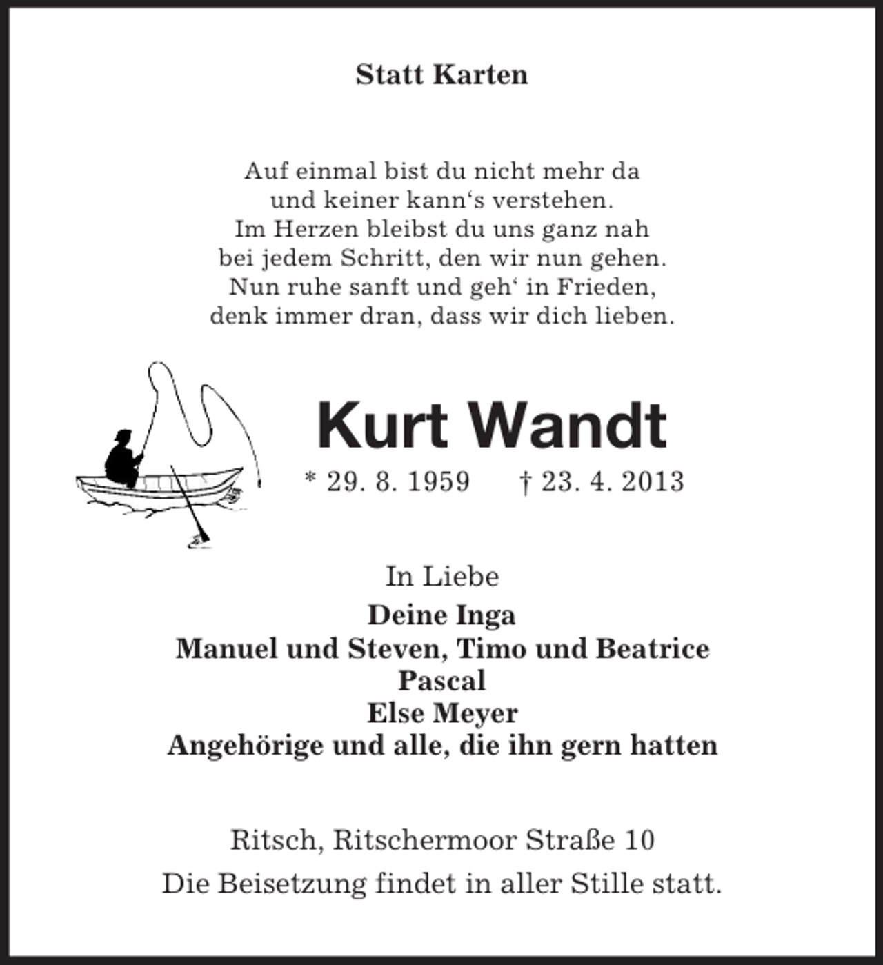 <p>Statt Karten<br />Auf einmal bist du nicht mehr da<br />und keiner kann‘s verstehen.<br />Im Herzen bleibst du uns ganz nah<br />bei jedem Schritt, den wir nun gehen.<br />Nun ruhe sanft und geh‘ in Frieden,<br />denk immer dran, dass wir dich lieben.</p><p>Kurt Wandt<br />* 29. 8. 1959</p><p>† 23. 4. 2013</p><p>In Liebe<br />Deine Inga<br />Manuel und Steven, Timo und Beatrice<br />Pascal<br />Else Meyer<br />Angehörige und alle, die ihn gern hatten<br />Ritsch, Ritschermoor Straße 10<br />Die Beisetzung findet in aller Stille statt.</p>