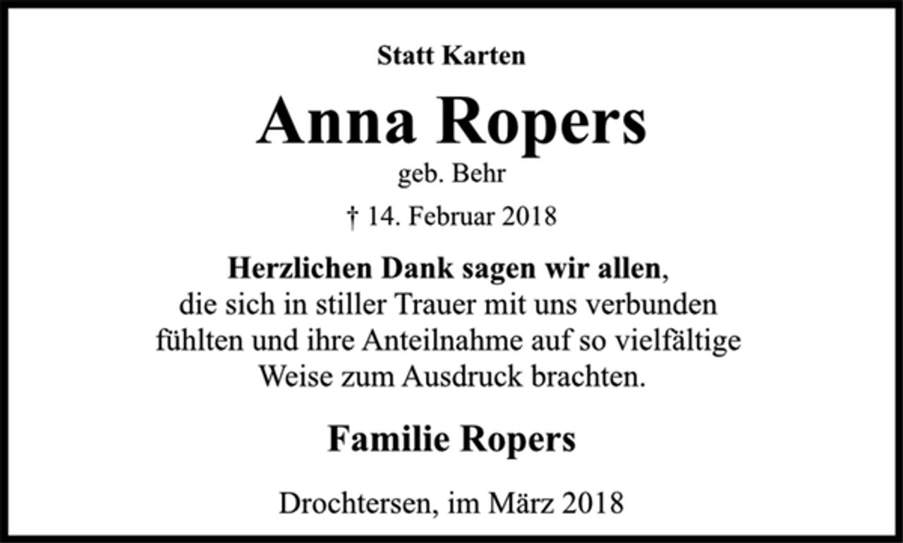 <p>Statt Karten</p>
<p>Anna Ropers</p>
<p>geb. Behr</p>
<p>† 14. Februar 2018<br />Herzlichen Dank sagen wir allen,<br />die sich in stiller Trauer mit uns verbunden<br />fühlten und ihre Anteilnahme auf so vielfältige<br />Weise zum Ausdruck brachten.</p>
<p>Familie Ropers</p>
<p>Drochtersen, im März 2018</p>