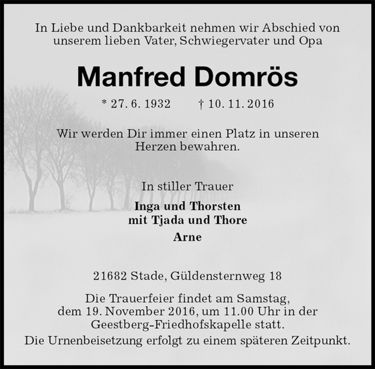 <p>In Liebe und Dankbarkeit nehmen wir Abschied von<br />unserem lieben Vater, Schwiegervater und Opa<br />Manfred Domrös<br />* 27. 6. 1932 † 10. 11. 2016<br />Wir werden Dir immer einen Platz in unseren<br />Herzen bewahren.<br />In stiller Trauer<br />Inga und Thorsten<br />mit Tjada und Thore<br />Arne<br />21682 Stade, Güldensternweg 18<br />Die Trauerfeier findet am Samstag,<br />dem 19. November 2016, um 11.00 Uhr in der<br />Geestberg-Friedhofskapelle statt.<br />Die Urnenbeisetzung erfolgt zu einem späteren Zeitpunkt.</p>