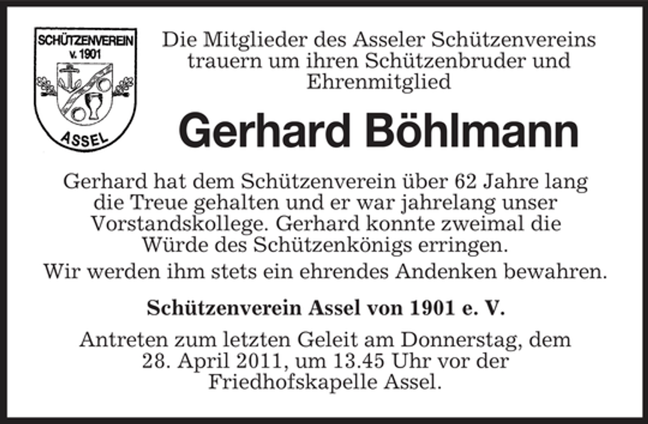 <p>Die Mitglieder des Asseler Schützenvereins trauern um ihren Schützenbruder und Ehrenmitglied</p><p>Gerhard Böhlmann<br />Gerhard hat dem Schützenverein über 62 Jahre lang die Treue gehalten und er war jahrelang unser Vorstandskollege. Gerhard konnte zweimal die Würde des Schützenkönigs erringen. Wir werden ihm stets ein ehrendes Andenken bewahren. Schützenverein Assel von 1901 e. V. Antreten zum letzten Geleit am Donnerstag, dem 28. April 2011, um 13.45 Uhr vor der Friedhofskapelle Assel.</p>