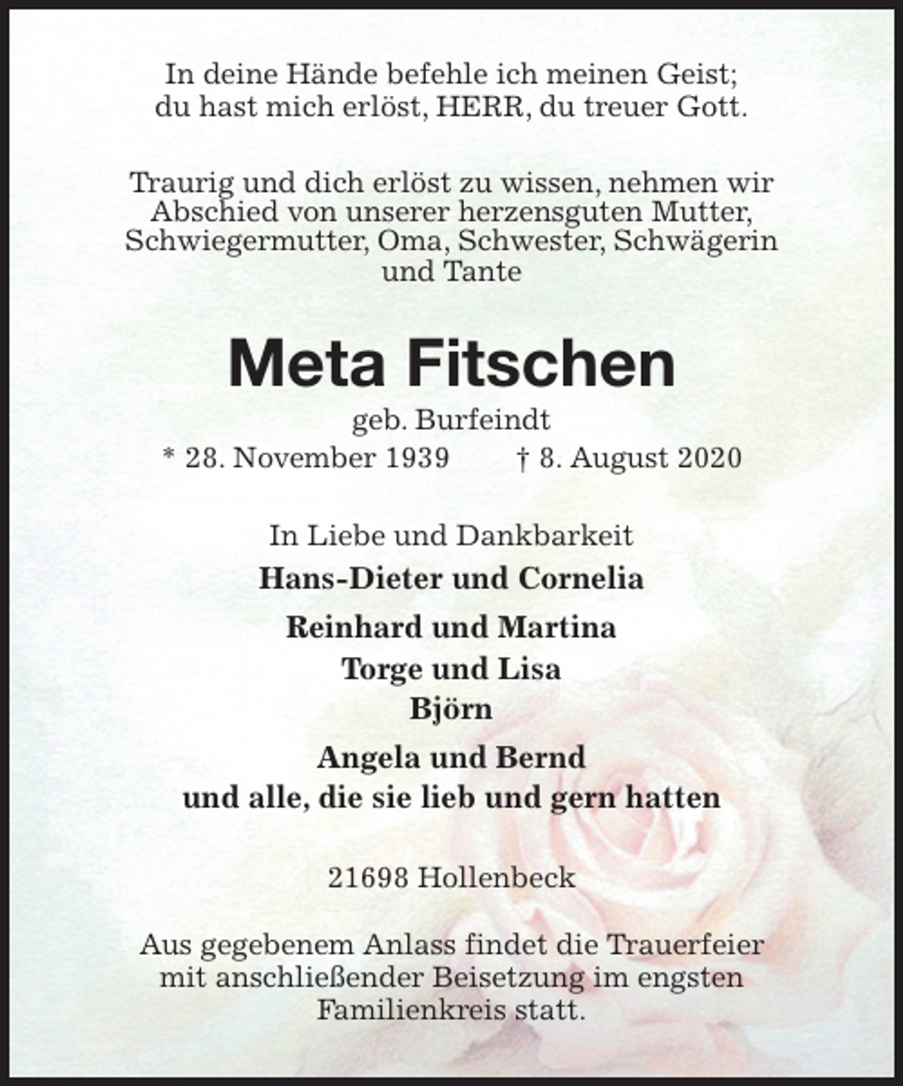 <p>In deine Hände befehle ich meinen Geist;<br />du hast mich erlöst, HERR, du treuer Gott.<br />Traurig und dich erlöst zu wissen, nehmen wir<br />Abschied von unserer herzensguten Mutter,<br />Schwiegermutter, Oma, Schwester, Schwägerin<br />und Tante<br />Meta Fitschen<br />geb. Burfeindt<br />* 28. November 1939 † 8. August 2020<br />In Liebe und Dankbarkeit<br />Hans-Dieter und Cornelia<br />Reinhard und Martina<br />Torge und Lisa<br />Björn<br />Angela und Bernd<br />und alle, die sie lieb und gern hatten<br />21698 Hollenbeck</p>
<p>Aus gegebenem Anlass findet die Trauerfeier<br />mit anschließender Beisetzung im engsten<br />Familienkreis statt.</p>