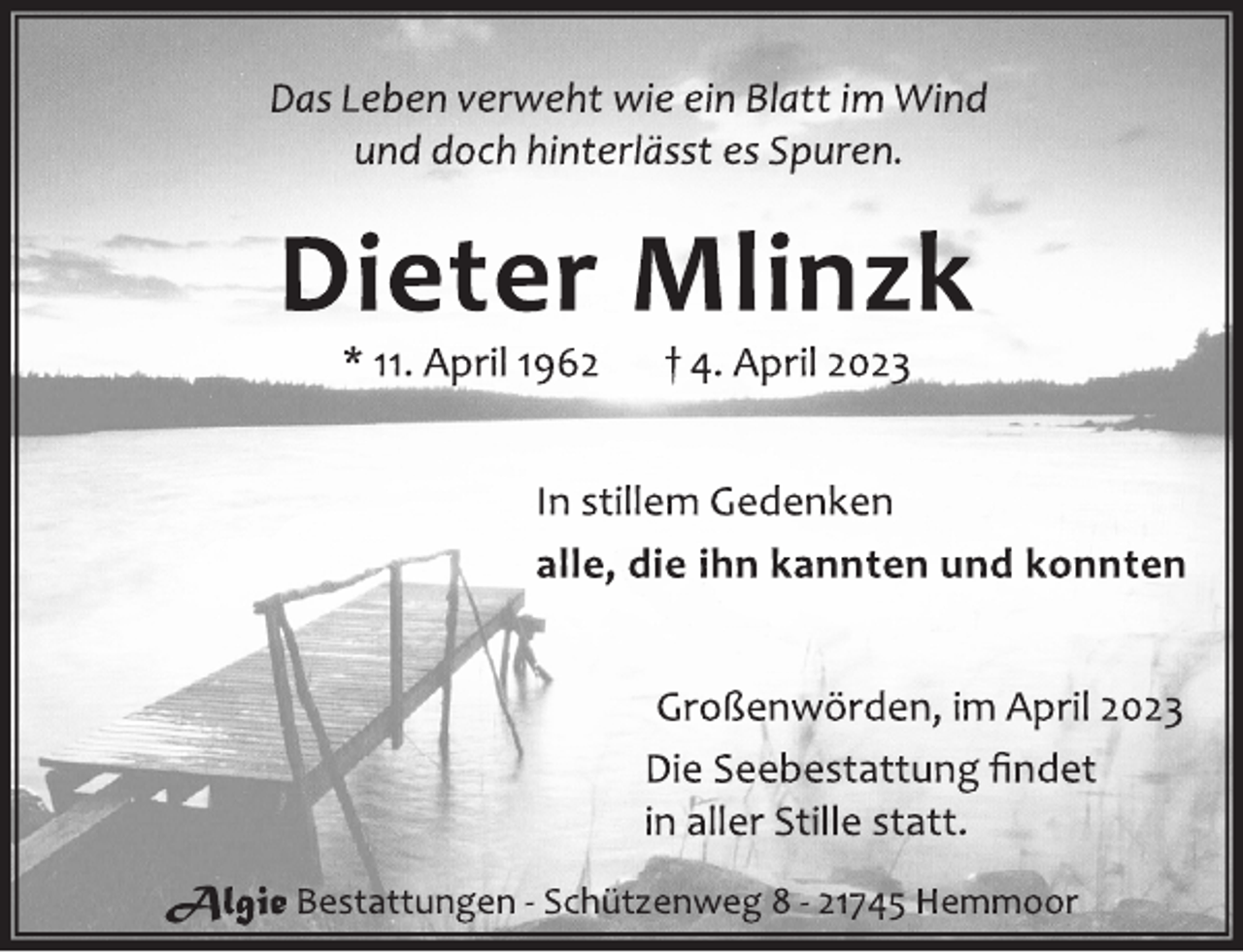 <p>Das Leben verweht wie ein Blatt im Wind<br />und doch hinterlässt es Spuren.<br />Dieter Mlinzk<br />* 11. April 1962 † 4. April 2023<br />In stillem Gedenken<br />alle, die ihn kannten und konnten<br />Großenwörden, im April 2023<br />Die Seebestattung findet<br />in aller Stille statt.<br />Algie Bestattungen - Schützenweg 8 - 21745 Hemmoor</p>