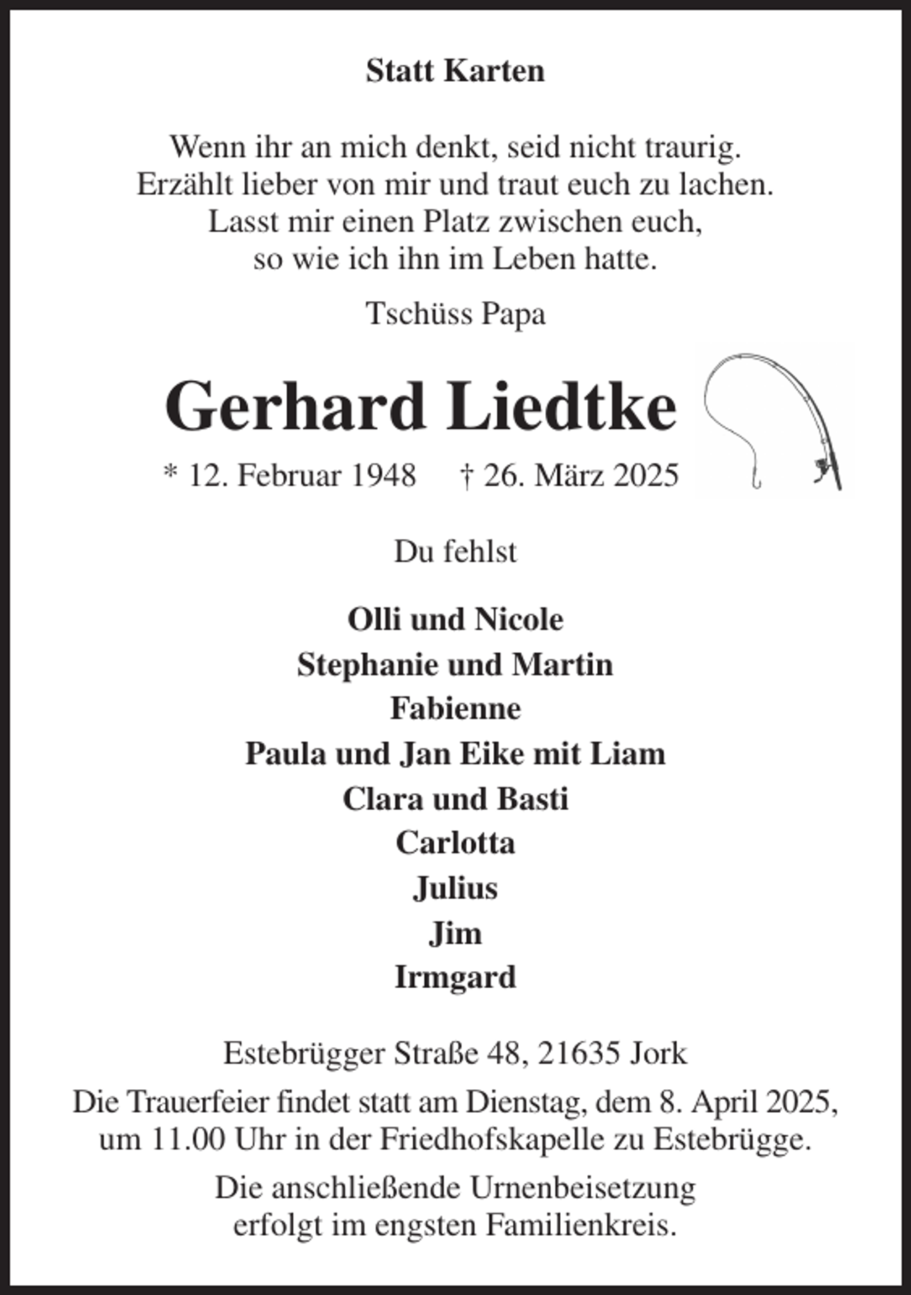 <p>Statt Karten<br />Wenn ihr an mich denkt, seid nicht traurig.<br />Erzählt lieber von mir und traut euch zu lachen.<br />Lasst mir einen Platz zwischen euch,<br />so wie ich ihn im Leben hatte.<br />Tschüss Papa<br />Gerhard Liedtke<br />* 12. Februar 1948 † 26. März 2025<br />Du fehlst<br />Olli und Nicole<br />Stephanie und Martin<br />Fabienne<br />Paula und Jan Eike mit Liam<br />Clara und Basti<br />Carlotta<br />Julius<br />Jim<br />Irmgard<br />Estebrügger Straße 48, 21635 Jork<br />Die Trauerfeier findet statt am Dienstag, dem 8. April 2025, um 11.00 Uhr in der Friedhofskapelle zu Estebrügge.<br />Die anschließende Urnenbeisetzung<br />erfolgt im engsten Familienkreis.</p>
