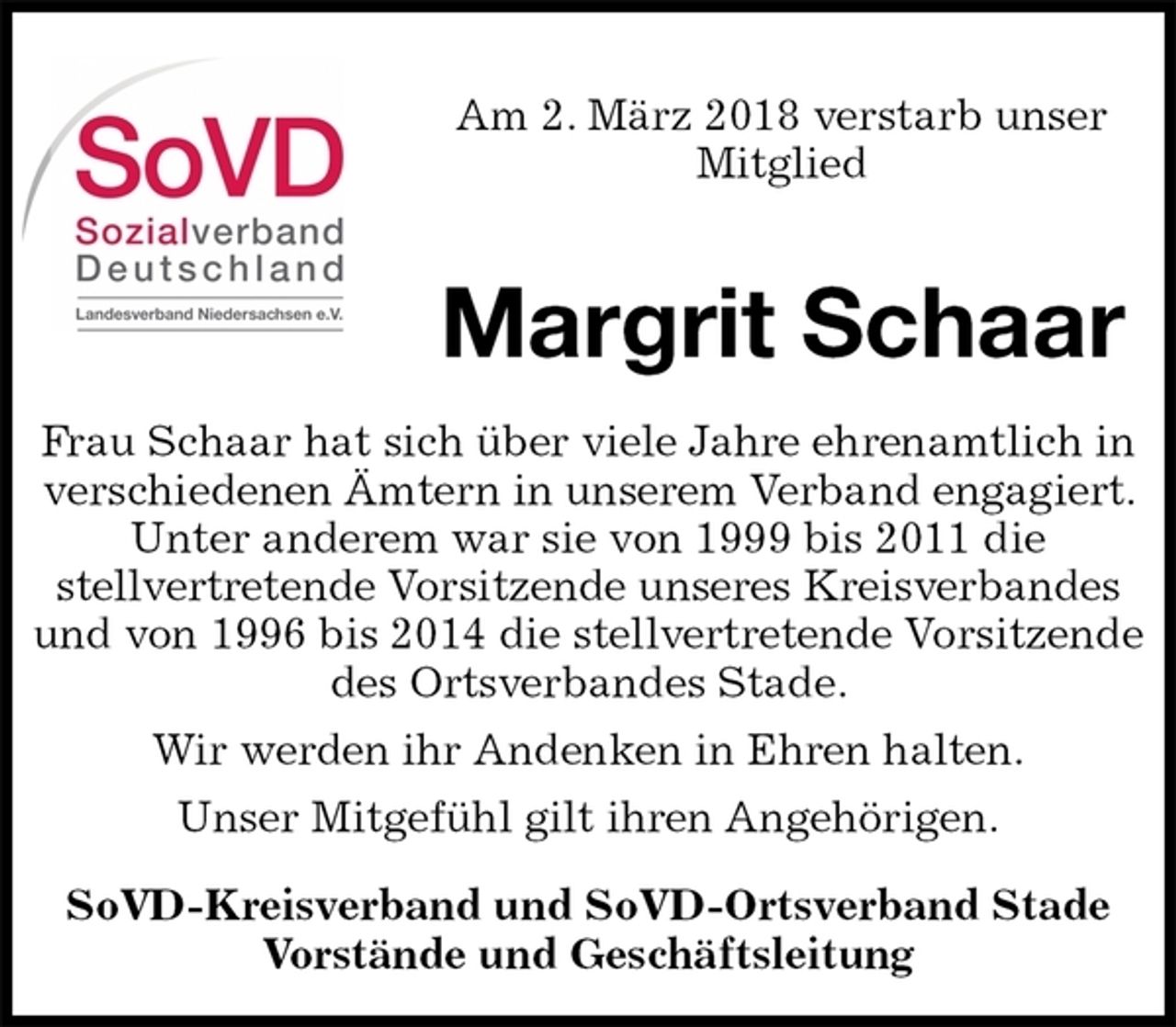 <p>SoVD-Kreisverband und SoVD-Ortsverband Stade<br />Vorstände und Geschäftsleitung<br />Margrit Schaar<br />Frau Schaar hat sich über viele Jahre ehrenamtlich in verschiedenen Ämtern in unserem Verband engagiert. Unter anderem war sie von 1999 bis 2011 die<br />stellvertretende Vorsitzende unseres Kreisverbandes und von 1996 bis 2014 die stellvertretende Vorsitzende des Ortsverbandes Stade.<br />Wir werden ihr Andenken in Ehren halten.<br />Unser Mitgefühl gilt ihren Angehörigen.<br />Am 2. März 2018 verstarb unser<br />Mitglied</p>